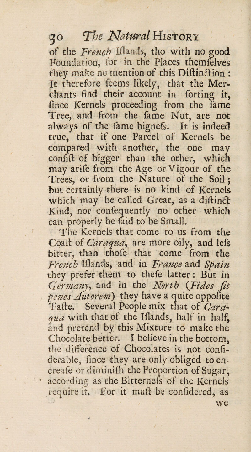 / 3o The Natural History of the Trench Ifiands, tho with no good Foundation, for in the Places themfelves they make no mention of this Diftinrtion : It therefore feems likely, that the Mer¬ chants find their account in forting it, fince Kernels proceeding from the lame Tree, and from the fame Nut, are not always of the fame bignefs. It is indeed true, that if one Parcel of Kernels be compared with another, the one may confift of bigger than the other, which may arife from the Age or Vigour of the Trees, or from the Nature of the Soil ; but certainly there is no kind of Kernels which may be called Great, as a diftinft Kind, nor confequently no other which can properly be faid to be Small. The Kernels that come to us from the Coaft of Caraqua, are more oily, and lefs bitter, than thofe that come from the French Ifiands, and in France and Spain they prefer them to thefe latter : But in Germany, and in the North (Tides fit penes Autoreni) they have a quite oppofite Tarte. Several People mix that of Cara¬ qua with that of the Ifiands, half in half, and pretend by this Mixture to make the Chocolate better. I believe in the bottom, the difference of Chocolates is not confi- derable, fince they are only obliged toen- creafe or diminirti the Proportion of Sugar, according as the Bitternefs of the Kernels require it. For it muft be conlidered, as we
