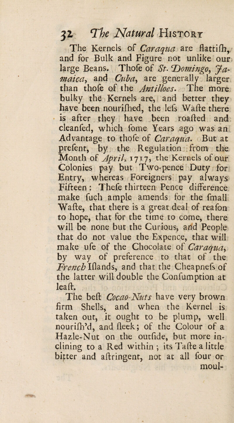 The Kernels of Caraqua are flattifh, and for Bulk and Figure not unlike our large Beans. Thofe of St. ‘Domingo, Ja¬ maica, and Cuba, are generally larger than thofe of the Jntilloes. The more bulky the Kernels are, and better they have been nourifhed, the lefs Wafte there is after they have been roafted and cleanfed, which fome Years ago was an Advantage to thofe of Caraqua. But at prefent, by the Regulation from the Month of Jprily 1717, the Kernels of our Colonies pay but Two-pence Duty for Entry, whereas Foreigners pay always Fifteen : Thefe thirteen Pence difference make fuch ample amends for the fmall Wafte, that there is a great deal of reafon to hope, that for the time to come, there will be none but the Curious, and People that do not value the Expence, that will make ufe of the Chocolate of Caraqua, by way of preference to that of the Fretzch Iflands, and that the Cheapnefs of the latter will double the Confumption at leaf!:. The beft Cocao-Nuts have very brown firm Shells, and when the Kernel is taken out, it ought to be plump, well nourifh’d, and fleek; of the Colour of a Hazle-Nut on the outfide, but more in¬ clining to a Red within; its Tafte a little bipter and aftringent, not at all four or mouK