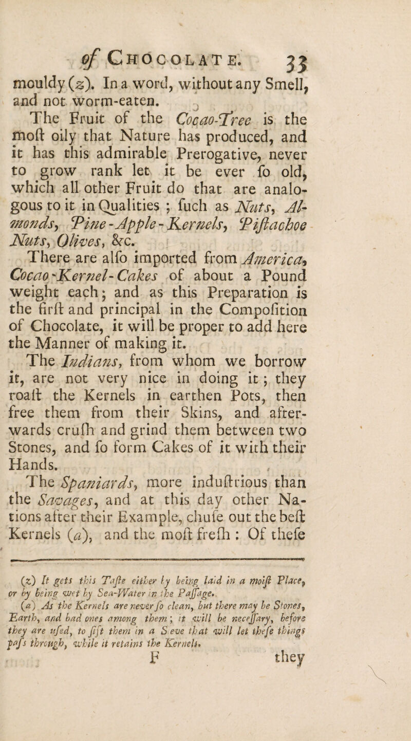 mouldy (z). In a word, without any Smell, and not worm-eaten. . The Fruit of the Cocao-Tree is the mod oily that Nature has produced, and it has this admirable Prerogative, never to grow rank let it be ever fo old, which all other Fruit do that are analo¬ gous to it in Qualities ; fuch as Nuts, Al- monds, Tine -Apple - Kernels, Tiftachoe Nuts, Olives, &c. There are alfo imported from America* Cocao-Kernel-Cakes of about a Pound weight each ; and as this Preparation is the firlt and principal in the Compofition of Chocolate, it will be proper to add here the Manner of making it. The Indians, from whom we borrow it, are not very nice in doing it ; they roaft the Kernels in earthen Pots, then free them from their Skins, and after¬ wards crufh and grind them between two Stones, and fo form Cakes of it with their Hands. The Spaniards, more induftrious than the Savapes, and at this day other Na¬ tions after their Example, chufe out the heft Kernels (a), and the moft frefh : Of thefe (z]) It gets this Tjfle either ly being laid in a moifl Place9 or by being wet by Sea-Water in the Pajfage. {a) As the Kernels are never fo clean, bat there may be Stones, Earth, and bad ones among them ; it will be necejfary, before they are ufed, to fift them in a S eve that will let thefe things fafs through t while it retains the Kernels, F they