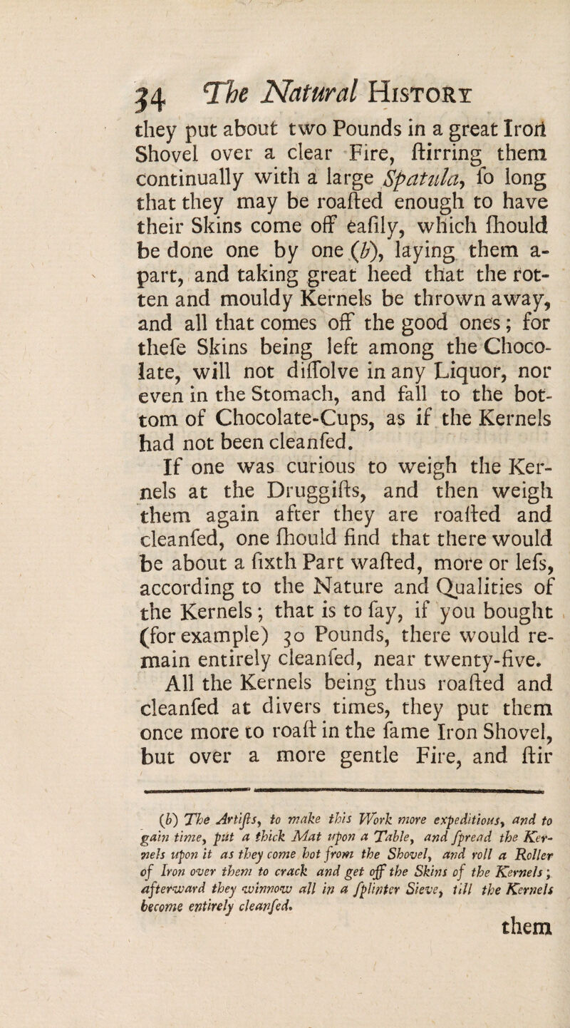 they put about two Pounds in a great Irori Shovel over a clear Fire, ftirring them continually with a large Spatula, fo long that they may be roafted enough to have their Skins come off eafily, which fhould be done one by one (b\ laying them a- part, and taking great heed that the rot¬ ten and mouldy Kernels be thrown away, and all that comes off the good ones ; for thefe Skins being left among the Choco¬ late, will not diflolve in any Liquor, nor even in the Stomach, and fall to the bot¬ tom of Chocolate-Cups, as if the Kernels had not been cleanfed. If one was curious to weigh the Ker¬ nels at the Druggifts, and then weigh them again after they are roafted and cleanfed, one fhould find that there would be about a fisth Part wafted, more or lefs, according to the Nature and Qualities of the Kernels ; that is to fay, if you bought (for example) 30 Pounds, there would re¬ main entirely cleanfed, near tw’enty-five. All the Kernels being thus roafted and cleanfed at divers times, they put them once more to roaft in the fame Iron Shovel, but over a more gentle Fire, and ftir (b) The Artijls, to make this Work more expeditiousy and to gain time> put a thick Mat upon a Tabley and fpread the Ker¬ nels upon it as they come hot from the Shovely and roll a Holler of Iron over them to crack and get off the Skins of the Kernels ; afterward they winnow all in a fplintcr Sieve y till the Kernels become entirely cleanfed.