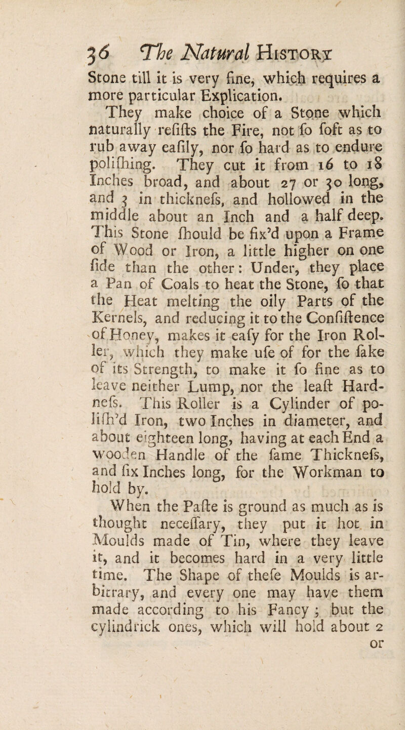 Stone till it is very fine, which requires a more particular Explication. They make choice of a Stone which naturally refills the Fire, not fo foft as to rub away eafily, nor fo hard as to endure polifhing. They cut it from 16 to 18 Inches broad, and about 27 or 30 long, and 3 in thicknefs, and hollowed in the middle about an Inch and a half deep. This Stone fhould be fix’d upon a Frame of Wood or Iron, a little higher on one fide than the other : Under, they place a Pan of Coals to heat the Stone, fo that the Heat melting the oily Parts of the Kernels, and reducing it to the Confidence of Honey, makes it eafy for the Iron Rol¬ ler, which they make ufe of for the fake of its Strength, to make it fo fine as to leave neither Lump, nor the leaft Hard- nefs. This Roller is a Cylinder of po- lifhfd Iron, two Inches in diameter, and about eighteen long, having at each End a wooden Handle of the fame Thicknefs, and fix Inches long, for the Workman to hold by. v When the Pafte is ground as much as is thought neceflary, they put it hot in Moulds made of Tin, where they leave it, and it becomes hard in a very little time. The Shape of thefe Moulds is ar¬ bitrary, and every one may have them made according to his Fancy ; but the cylindrick ones, which wall hold about 2 or i