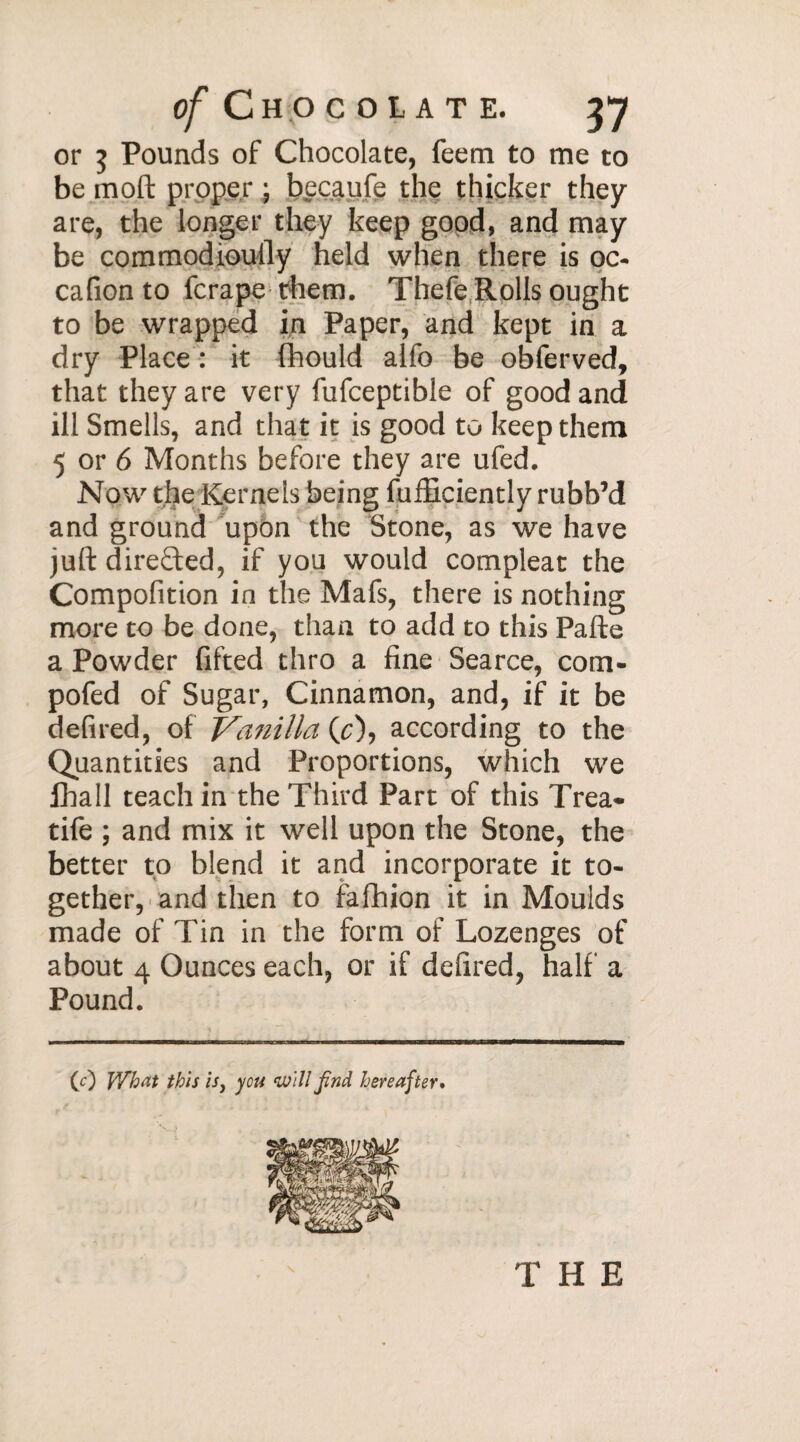 or 5 Pounds of Chocolate, feem to me to be moft proper • becaufe the thicker they are, the longer they keep good, and may be commodioully held when there is oc- cafion to fcrape them. Thefe Rolls ought to be wrapped in Paper, and kept in a dry Place : it fhould alfo be obferved, that they are very fufceptible of good and ill Smells, and that it is good to keep them 5 or 6 Months before they are ufed. Now the Kernels being fufficiently rubb’d and ground upon the Stone, as we have juft directed, if you would compleat the Compofition in the Mafs, there is nothing more to be done, than to add to this Pafte a Powder lifted thro a fine Scarce, com- pofed of Sugar, Cinnamon, and, if it be defired, of Vanilla CO, according to the Quantities and Proportions, which we fhall teach in the Third Part of this Trea* tife ; and mix it well upon the Stone, the better to blend it and incorporate it to¬ gether, and then to fafhion it in Moulds made of Tin in the form of Lozenges of about 4 Ounces each, or if defired, half a Pound. (0 What this is, you will find hereafter.