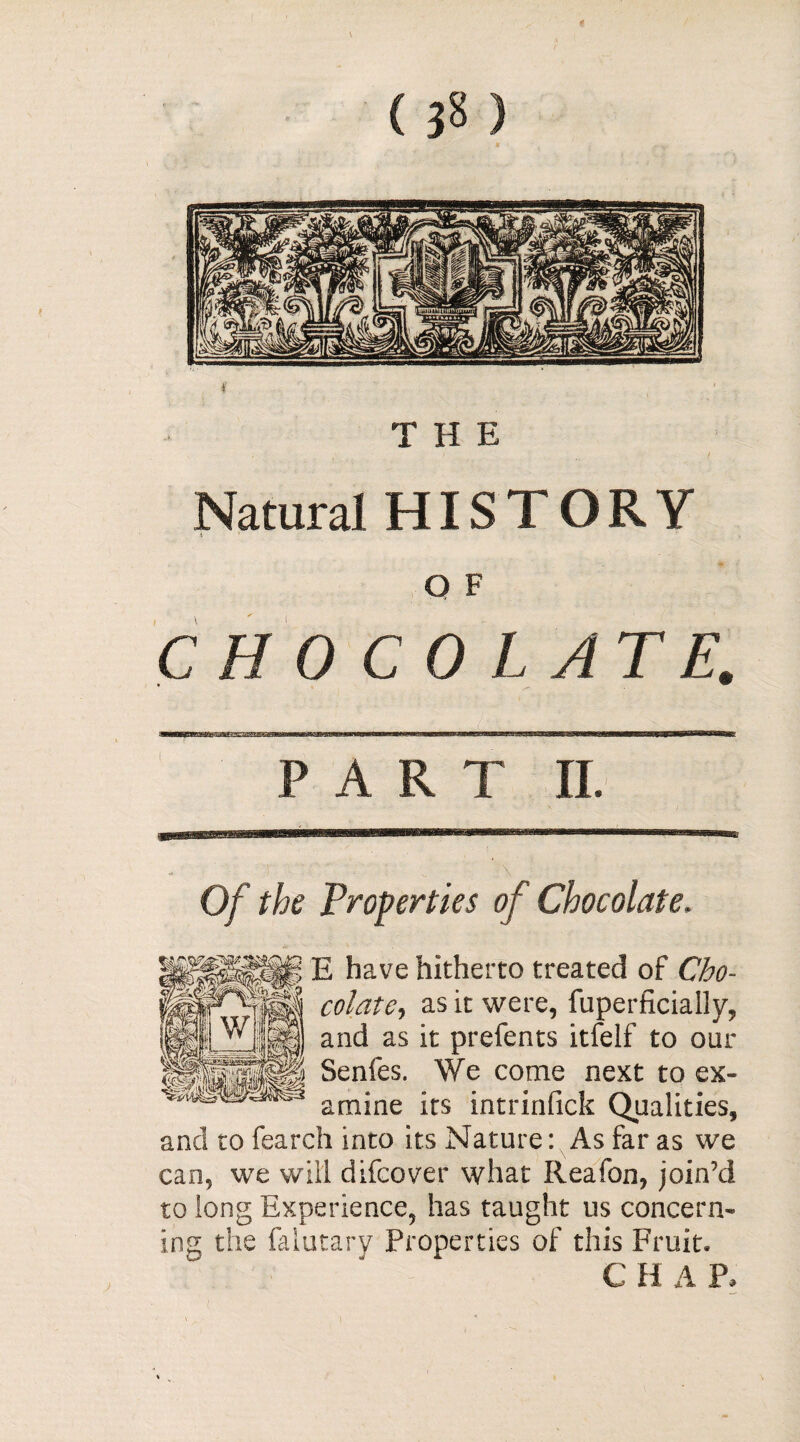 on THE Natural HISTORY O F C H 0 CO LATE. PART II. Of the Properties of Chocolate. E have hitherto treated of Cho¬ colate, as it were, fuperficially, and as it prcfents itfelf to our Senies. We come next to ex¬ amine its intrinfick Qualities, and to feareh into its Nature: As far as we can, we will difcover what Reafon, join’d to long Experience, has taught us concern¬ ing the falutary Properties of this Fruit» CHAP,