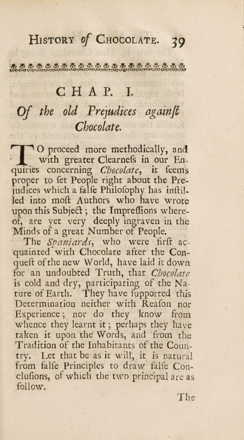 CHAP. I. Of the old Prejudices again[i Chocolate. TO proceed more methodically, and with greater Clearnefs in our En¬ quiries concerning Chocolate, it feems proper to fet People right about the Pre¬ judices which a falfe Philofophy has inftih led into moft Authors who have wrote upon this Subject ; the Impreffions where¬ of, are yet very deeply ingraven in the Minds of a great Number of People. The Spaniards, who were firft ac¬ quainted with Chocolate after the Con- queft of the new World, have laid it down for an undoubted Truth, that Chocolate is cold and dry, participating of the Na¬ ture of Earth. They have fupported this Determination neither with Reafon nor Experience ; nor do they know from whence they learnt it ; perhaps they have taken it upon the Words, and from the Tradition of the Inhabitants of the Coun¬ try. Let that be as it will, it is natural from falfe Principles to draw falfe Con¬ clurions, of which the two principal are as follow.