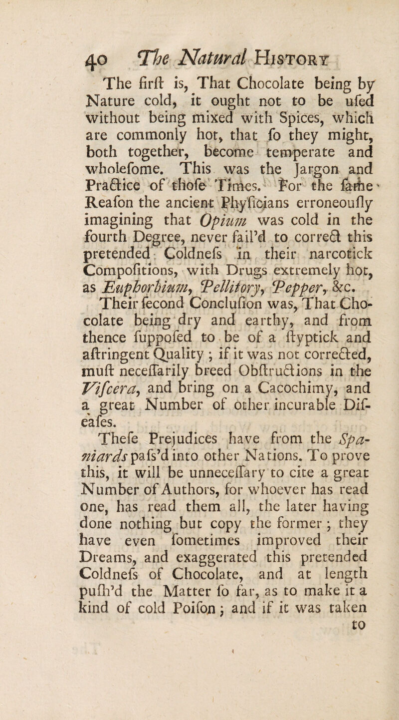 The firft is, That Chocolate being by Nature cold, it ought not to be ufed without being mixed with Spices, which are commonly hot, that fb they might, both together, become temperate and wholefome. This was the Jargon and Praftice of thofe Times, for the farfie* Reafon the ancient Phyficians erroneoufly imagining that Opium was cold in the fourth Degree, never fail’d to corred this pretended Coldnefs in their narcotick Compofitions, with Drugs extremely hot, as Euphorbimiy Telliioryy Pepper y &c. Their fécond Conclufion was, That Cho¬ colate being dry and earthy, and from thence fuppofed to be of a ftyptick and aftringent Quality ; if it was not corrected, mu ft neceffarily breed Obftrudions in the Vifcerciy and bring on a Cacochimy, and a great Number of other incurable Dif- e'afes. Thefe Prejudices have from the Spa- niardspafs’d into other Nations. To prove this, it will be unneceffary to cite a great Number of Authors, for whoever has read one, has read them all, the later having done nothing but copy the former ; they have even fometimes improved their Dreams, and exaggerated this pretended Coldnefs of Chocolate, and at length pufh’d the Matter fo far, as to make it a kind of cold Poifon ; and if it was taken to A