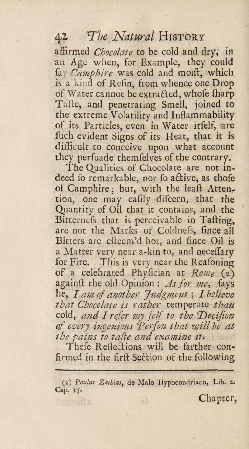 affirmed Chocolate to be cold and dry, in an Age when, for Example, they could fay Camphire was cold and moifl, which is a kind of Refin, from whence one Drop of Water cannot be extrafled, whofe fharp Tafte, and penetrating Smell, joined to the extreme Volatilityand Inflammability of its Particles, even in Water itfelf, are fuch evident Signs of its Heat, that it is difficult to conceive upon what account they perfuade themfelves of the contrary. The Qualities of Chocolate are not in¬ deed fo remarkable, nor fo aftive, as thofe of Camphire; but, with the leaft Atten¬ tion, one may eafily difcern, that the Quantity of Oil that it contains, and the Bitternefs that is perceivable in Tailing, are not the Marks of Coldnefs, fince all Bitters are efteem’d hot, and fince Oil is a Matter very near a-kin to, and neceflary for Fire. This is very near the Reafoning of a celebrated Phyfician at Rome (2) againft the old Opinion : As for me, fays he, I am of a?iother Judgment ; I believe that Chocolate is rather temperate than cold, and I refer my felf to the Decifion of every ingenious R erf on that will be at the pains to tafte a?td examitie it. Thefe Reflections will be farther con¬ firmed in the firil Section of the following (2) Paulus Zachias, de Malo Hypocondriaco, Lib. 2. Cap. 15. Chapter,