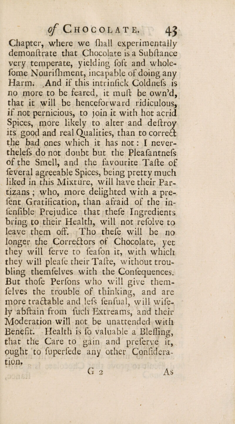 Chapter, where we (hall experimentally demonftrate that Chocolate is a Subftance very temperate, yielding foft and whole- fome Nourifhment, incapable of doing any Harm. And if this intrinfick Coldnefs is no more to be feared, it mu ft be own’d, that it will be henceforward ridiculous, if not pernicious, to join it with hot acrid Spices, more likely to alter and deftroy its good and real Qualities, than to correct the bad ones which it has not : I never- thelefs do not doubt but the Pleafantnefs of the Smell, and the favourite Tafte of feveral agreeable Spices, being pretty much liked in this Mixture, will have their Par- tizans ; who, more delighted with a pre- fent Gratification, than afraid of the in- fenfible Prejudice that thefe Ingredients bring to their Health, will not refoive to leave them off. Tho thefe will be no longer the Correctors of Chocolate, yet they will ferve to feafon it, with which they will pleafe their Tafte, without trou¬ bling themfelves with the Confequencesv But thofe Perfons who will give them¬ felves the trouble of thinking, and are more tradable and lefs fenfual, will wife¬ ly abftain from fuch Extreams, and their Moderation will not be unattended with Benefit. Health is fo valuable a Bleffing, that the Care to gain and preferve it, ought to fuperfede any other Cemfidera- tion, p G 2 As