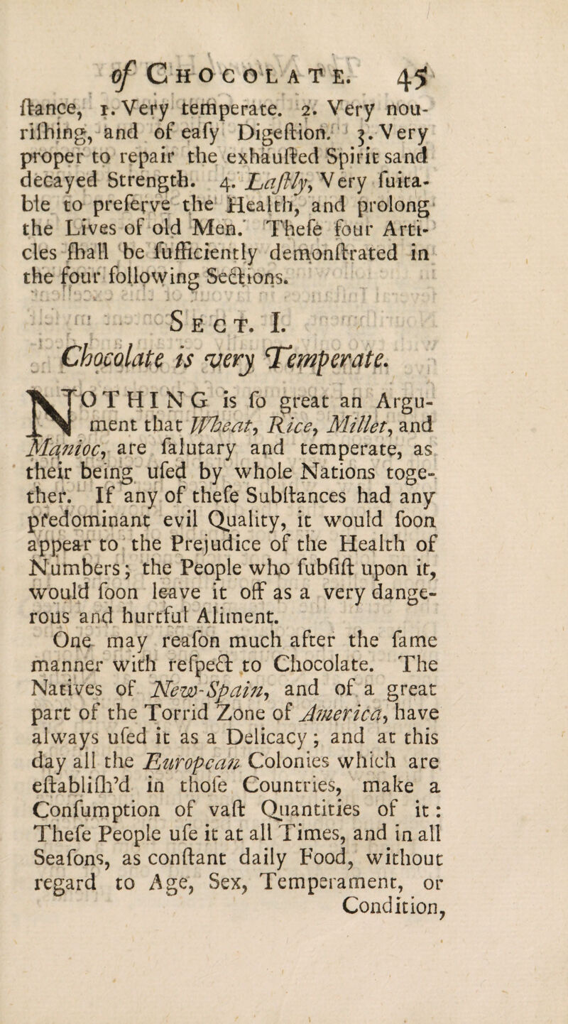 (lance, i. Very temperate. 2. Very non- rithing, and of eafy Digeftion. j 3. Very proper to repair the exhaufted Spirit sand decayed Strength. 4. Laftly^ Very fuita- ble to preferve the Health^ and prolong the Lives of old Men.' Thefè four Arti¬ cles fhall be fufficiently demonftrated in the four following Sections. ' Sect. I. Chocolate is very ‘Temperate. \T O T H I N G is fo great an Argu¬ aiment that Wheat? Rice, Millet, and JJIcfnioc, are falutary and temperate, as their being ufed by whole Nations toge¬ ther. If any of thefe Subdances had any predominant evil Quality, it would foon appear to the Prejudice of the Health of Numbers ; the People who lubfift upon it, would foon leave it off as a very dange¬ rous and hurtful Aliment. One may reafon much after the fame manner with refpeft to Chocolate. The Natives of New-Spain, and of a great part of the Torrid Zone of America have always ufed it as a Delicacy ; and at this day all the JR nr op can Colonies which are eftablifh’d in thole Countries, make a Confumption of vaft Quantities of it : Thefe People ufe it at all Times, and in all Seafons, as confiant daily Food, without regard to Age, Sex, Temperament, or Condition,
