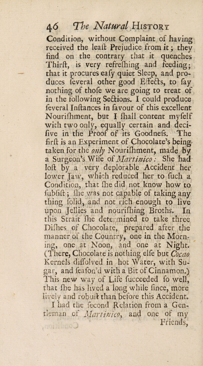 Condition, without Complaint of having received the leaft Prejudice from it ; they find on the contrary that it quenches Thirft, is very refreshing and feeding; that it procures eafy quiet Sleep, and pro¬ duces feveral other good Eftefts, to fay nothing of thofe we are going to treat of in the following Se&ions. I could produce feveral Inftances in favour of this excellent Nourishment, but I Shall content myfelf with two only, equally certain and deci- five in the Proof of its Goodnefs. The firft is an Experiment of Chocolate’s being taken for the only Nourishment, made by a Surgeon’s Wife of Martinico : She had loft by a very deplorable Accident her lower jaw, which reduced her to fuch a Condition, that She did not know how to fubfift ; the was not capable of taking any thing Solid, and not rich enough to live upon Jellies and nourishing Broths. In this Strait Site determined to take three Difhes of Chocolate, prepared after the manner of the Country, one in the Morn¬ ing, one at Noon, and one at Night. (There, Chocolate is nothing elfe but Cocao Kernels difiblved in hot Water, with Su¬ gar, and feafon’d with a Bit of Cinnamon.) This new way of Life Succeeded fo well, that She has lived a long while Since, more liyèiy and robuft than before this Accident. I had the Second Relation from a Gen¬ tleman of Martinico, and one of my Ffiends,