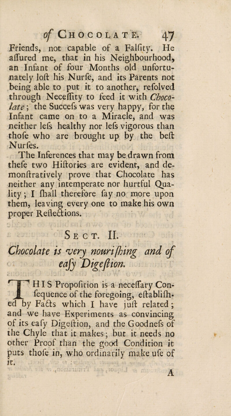 Friends, not capable of a Falfity. He allured me, that in his Neighbourhood, an Infant of four Months old unfortu¬ nately loft his Nurfe, and its Parents not being able to put it to another, refolved through Nec^ffity to feed it with Choco¬ late ; the Sudcefs was very happy, for the Infant came on to a Miracle, and was neither lefs healthy nor lefs vigorous than thofe who are brought up by the beft Nurfes. The Inferences that may be drawn from thefe two Hiftories are evident, and de- monftratively prove that Chocolate has neither any intemperate nor hurtful Qua¬ lity ; I fhall therefore fay no more upon them, leaving every one to make his own proper Refledions. S E C T. II. Chocolate is very nourifhing and of eafy Digeflion. THIS Proportion is a neceflary Con- fequence of the foregoing, eftablifh- ed by Fads which I have juft related; and we have Experiments as convincing of its eafy Digeftion, and the Goodnefs of the Chyle that it makes ; but it needs no other Proof than the good Condition it puts thofe in, who ordinarily make ufe of it. A