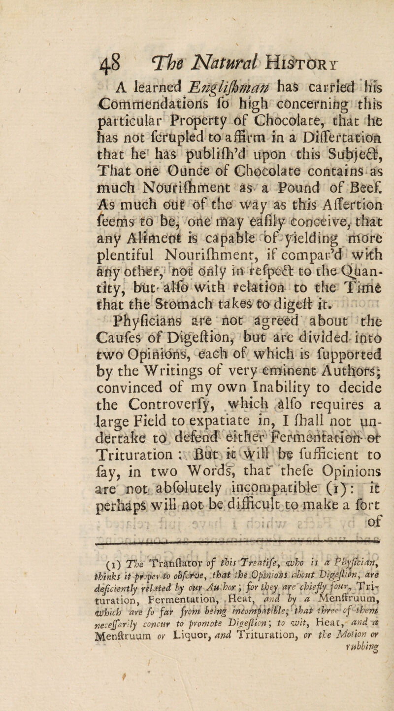 A learned TLngliJhmatz has carried his Commendations fo high concerning this particular Property of Chocolate, that he has not fcrupled to affirm in a Differtation that he has publifh’d upon this Subjeft, That one Ounce of Chocolate contains as much Nourifhment as a Pound of Beef. As much out of the way as this Affertion feems to be, one may eafily conceive, that any Aliment is capable of yielding more plentiful Nourifhment, if compar’d with any other, not only in refpeft to the Quan¬ tity, büt- alfo with relation to the Timè that the Stomach takes to digelt it. Phyficians are not agreed about the Caufes of Digeftion, but are divided into two Opinions, each of which is fupported by the Writings of very eminent Authors; convinced of my own Inability to decide the Controverfy, which alfo requires a large Field to expatiate in, I fhall not un¬ dertake to defend either Fermentation-or Trituration ; But it will be fufficient to fay, in two Words', that thefe Opinions are not abfolutely incompatible (1) : it perhaps will not be difficult to make a fort of (1) The Tranftator of this Treatife, who Is a Phyflcian, thinks it proper to obfcrve, that the Opinions about Digeftton, are deficiently related by our Au hoy ; for they aye chiefly four? Tri¬ turation, Fermentation, Heat, and by a Menftruum, Which are fo far from being incompatible, that three-of them neceffarily concur to promote Digeflion, to wit, Heat, and a Menftruum or Liquor, and Trituration, or the Motion or rubbing