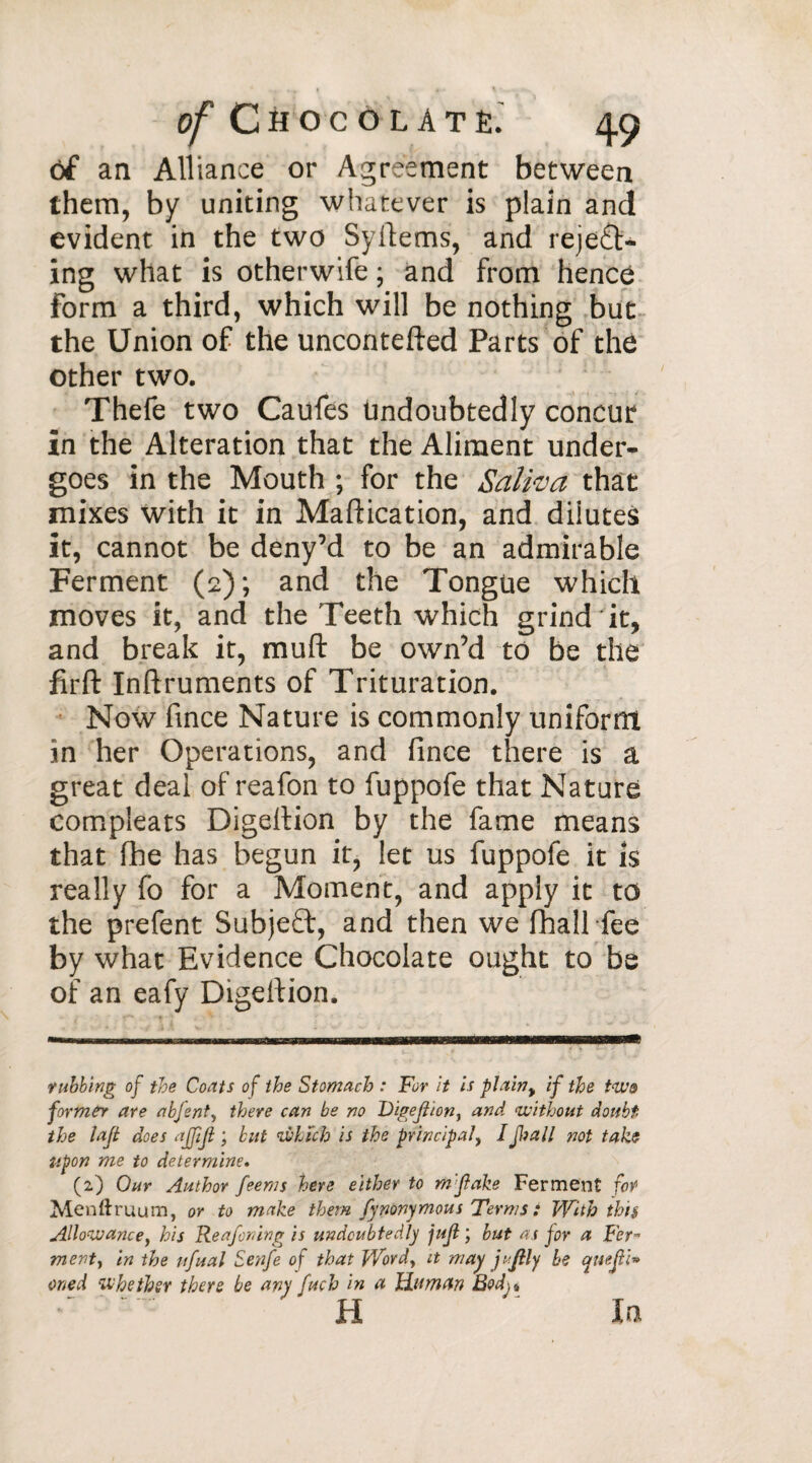 of an Alliance or Agreement between them, by uniting whatever is plain and evident in the two Syltems, and reject¬ ing what is otherwife ; and from hence Form a third, which will be nothing but the Union of the uncontefted Parts of the other two. Thefe two Caufes undoubtedly concur in the Alteration that the Aliment under¬ goes in the Mouth ; for the Saliva that mixes with it in Maftication, and dilutes it, cannot be deny’d to be an admirable Ferment (2); and the Tongue which moves it, and the Teeth which grind*it, and break it, muft be own’d to be the firft Inftruments of Trituration. Now fince Nature is commonly uniform in her Operations, and fince there is a great deal of reafon to fuppofe that Nature compleats Digellion by the fame means that fhe has begun it, let us fuppofe it is really fo for a Moment, and apply it to the prefent Subjeft, and then we (hall fee by what Evidence Chocolate ought to be of an eafy Digefiion. rubbing of the Coats of the Stomach : For it is plain, if the two former are abjent, there can be no Digejiion, and without doubt the lajt does ajjiji ; but which is the principal, I Jim 11 not take Upon me to determine* (2) Our Author feems here either to m'Jlake Ferment for Menftruum, or to make them fynonymous Terms : With this Allowancey his Reafcring is undoubtedly juji ; but as jor a Fer» ment, in the ufual Senfe of that Wordy it may j'JUy be qnejli* oned whether there be any fuch in a Human Bodj 4 H ' In