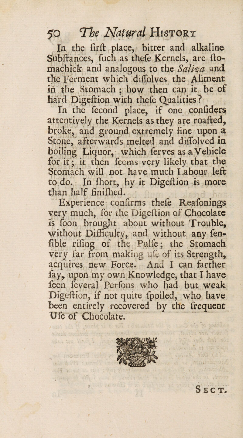 ■ In the firft place, bitter and alkaline Subftances, fuch as thefe Kernels, are fto- machick and analogous to the Saliva and the Ferment which diiTolves the Aliment in the Stomach ; how then can it be of hard Digeftion with thefe Qualities ? In the fécond place, if one confiders attentively the Kernels as they are roafted, broke, and ground extremely fine upon a Stone, afterwards melted and dilfolved in boiling Liquor, which ferves as a Vehicle for it ; it then feems very likely that the Stomach will not have much Labour left to do. In fhort, by it Digeftion is more than half finilhed. Experience confirms thefe Reafonings very much, for the Digeftion of Chocolate is foon brought about without Trouble, without Difficulty, and without any fen- fible rifing of the Pulfe; the Stomach very far from making life of its Strength, acquires new Force. And I can farther fay, upon my own Knowledge, that I have feen feveral Perfons who had but weak Digeftion, if not quite fpoiled, who have been entirely recovered by the frequent XJfe of Chocolate. Sect. /