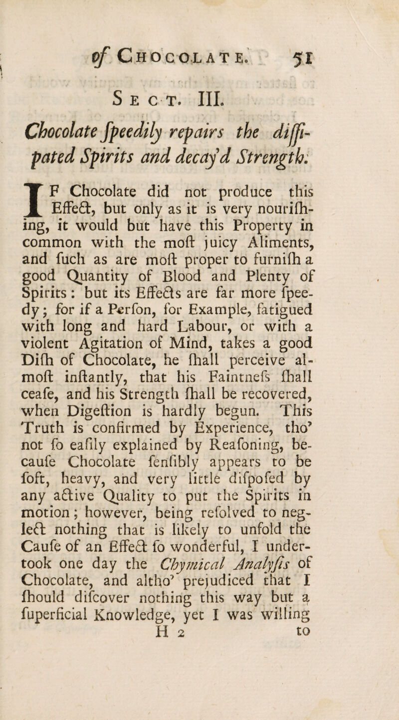 Sect. III. Chocolate fpeedily repairs the difji- pated Spirits and decay’d Strength. IF Chocolate did not produce this Effe£t, but only as it is very nourifh- ing, it would but have this Property in common with the moft juicy Aliments, and fuch as are moft proper to furnifh a good Quantity of Blood and Plenty of Spirits : but its Effects are far more fpee- dy; for if a Perfon, for Example, fatigued with long and hard Labour, or with a violent Agitation of Mind, takes a good Difh of Chocolate, he fhall perceive al- moft inftantly, that his Faintnefs fhall ceafe, and his Strength fhall be recovered, when Digeftion is hardly begun. This Truth is confirmed by Experience, tho* not fo eafily explained by Reafoning, be- caufe Chocolate fenfibly appears to be foft, heavy, and very little difpofed by any active Quality to put the Spirits in motion ; however, being refolved to neg- left nothing that is likely to unfold the Caufe of an Effect fo wonderful, I under¬ took one day the Chymical Analyfis of Chocolate, and altho* prejudiced that I fhould difcover nothing this way but a fuperficial Knowledge, yet I was willing H 2 to
