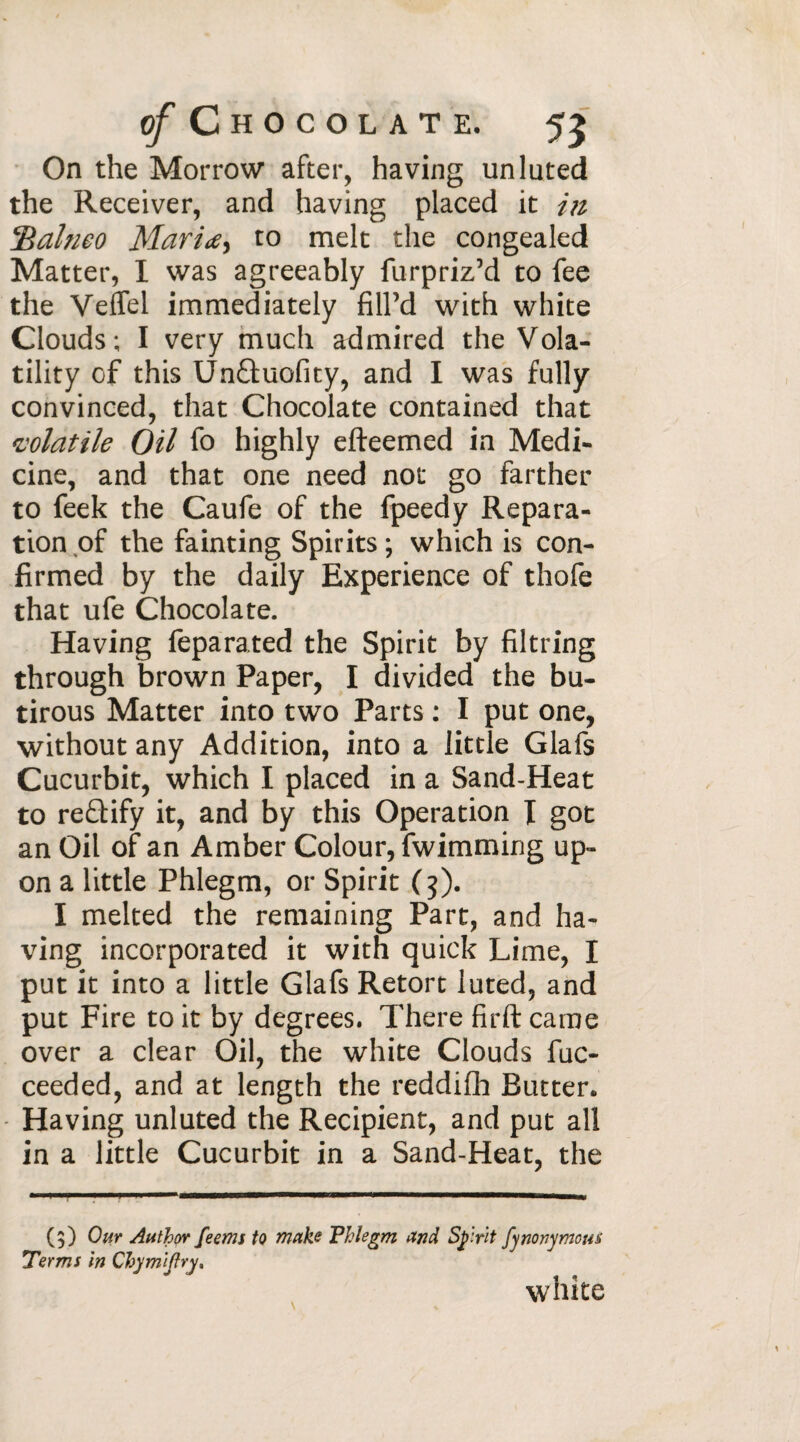 On the Morrow after, having un luted the Receiver, and having placed it in *Balneo Mari<e> to melt the congealed Matter, I was agreeably furpriz’d to fee the VefTel immediately fill’d with white Clouds; I very much admired the Vola¬ tility of this Un&uofity, and I was fully convinced, that Chocolate contained that volatile Oil fo highly efteemed in Medi¬ cine, and that one need not go farther to feek the Caufe of the fpeedy Repara¬ tion of the fainting Spirits ; which is con¬ firmed by the daily Experience of thofe that ufe Chocolate- Having feparated the Spirit by filtring through brown Paper, I divided the bu- tirous Matter into two Parts : I put one, without any Addition, into a little Glafs Cucurbit, which I placed in a Sand-Heat to re£lify it, and by this Operation I got an Oil of an Amber Colour, fwimming up¬ on a little Phlegm, or Spirit (3). I melted the remaining Part, and ha¬ ving incorporated it with quick Lime, I put it into a little Glafs Retort luted, and put Fire to it by degrees. There firft came over a clear Oil, the white Clouds fuc- ceeded, and at length the reddifh Butter. Having unluted the Recipient, and put all in a little Cucurbit in a Sand-Heat, the (3) Our Author feems to make Phlegm and Sprit fynonymous Terms in Chymijlry, white