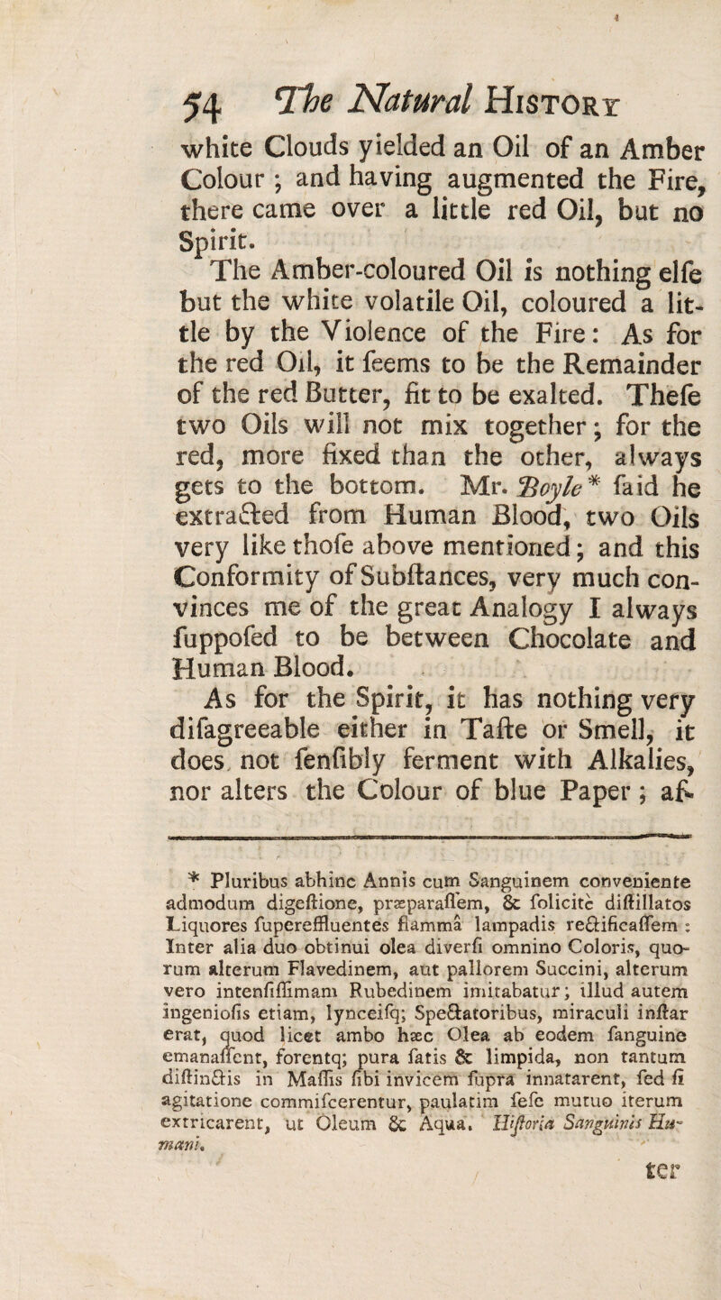 i 54 *Tbe Natural History white Clouds yielded an Oil of an Amber Colour ; and having augmented the Fire, there came over a little red Oil, but no Spirit. The Amber-coloured Oil is nothing elfe but the white volatile Oil, coloured a lit¬ tle by the V iolence of the Fire : As for the red Oil, it feems to be the Remainder of the red Butter, fit to be exalted. Thefe two Oils will not mix together ; for the red, more fixed than the other, always gets to the bottom. Mr. Hoyle * faid he extracted from Human Blood, two Oils very like thofe above mentioned ; and this Conformity of Subftances, very much con¬ vinces me of the great Analogy I always fuppofed to be between Chocolate and Human Blood. As for the Spirit, it has nothing very difagreeable either in Tafte or Smell, it does not fenfibly ferment with Alkalies, nor alters the Colour of blue Paper ; afi. % Pluribus abhinc Annis cum Sanguincm conveuiente admodum digeftione, præparafl'em, 6c folicitc diftillatos Liquores fupereffluentes fiamma lampadis re£Hficaflem : Inter alia duo obtinui olea diverfi omnino Coloris, quo» rum alterum Flavedinem, aut pallorem Succini, alterum vero intenfiffimam Rubedinem imitabatur ; illud autem ingeniofis etiam, lynceifq; Spe&atoribus, miracuii inftar erat, quod licet ambo hæc Olea ab eodem fanguine emanancnt, forentq; pura fatis 6c limpida, non tantum diftinHis in Maffis fibi invicem fupra innatarent, fed it agitatione commifcerentur, paulatim fefe mutuo iterum extricarent, ut Oleum 6c Aqua. WJforia Sanguinis Hu¬ man!» ter