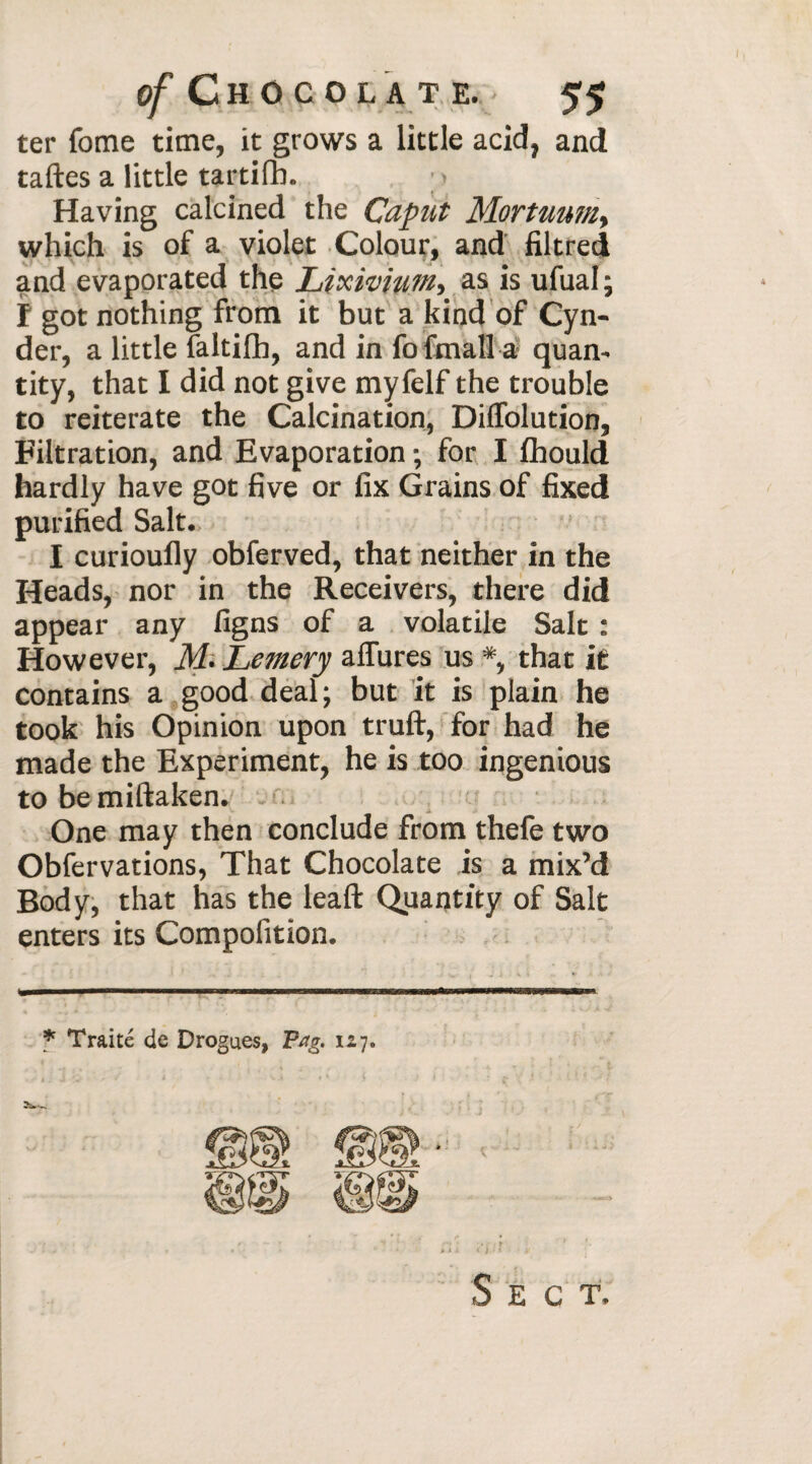 ter fome time, it grows a little acid, and taftes a little tartifh. ; > Having calcined the Caput Mortimm. which is of a violet Colour, and filtred and evaporated the Lixivium, as is ufual ; Î got nothing from it but a kind of Cyn- der, a little faltifh, and in fo fmall a quan¬ tity, that I did not give myfelf the trouble to reiterate the Calcination, Diflolution, Filtration, and Evaporation ; for I fhould hardly have got five or fix Grains of fixed purified Salt. I curioufly obferved, that neither in the Heads, nor in the Receivers, there did appear any figns of a volatile Salt : However, M- Lemery allures us *, that it contains a good deal; but it is plain he took his Opinion upon truft, for had he made the Experiment, he is too ingenious to be miftaken. One may then conclude from thefe two Obfervations, That Chocolate is a mix’d Body, that has the leaft Quantity of Salt enters its Compofition. * Traité de Drogues, Pag. 127. 2w S E C T.