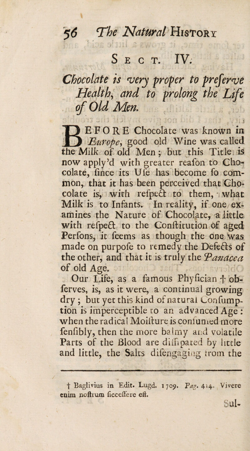 ■ '* i i \ . : ? 'it \ ' Sect. IV. Chocolate is very proper to preferve Health, and to prolong the Life of Old Men. / V ? ■ ■ f * - > -4 . > ' ' •- • * .• a . , , - I l BEFORE Chocolate was known in Europe, good old Wine was called the Milk of old Men ; bat this Title is now apply'd with greater reafon to Cho¬ colate, fince its Ufe has become fo com¬ mon, that it has been perceived that Cho¬ colate is, with refpeâ to them, what Milk is to Infants. In reality, if one ex¬ amines the Nature of Chocolate, a little with refpeft to the Confutation of aged Perfons, it feems as though the one was made on purpofe to remedy the Defeats of the other, and that it is truly the Eanacea of old Age. Our Life, as a famous Phyfician f ob- ferves, is, as it were, a continual growing dry ; but yet this kind of natural Confump- tion is imperceptible w an advanced Age : when the radical Moifture is conlumed more fenfibly, then the more balmy and volatile Parts of the Blood are diffipated by little and little, the Saks difengaging from the t Bagiivius in Edit. Lugd. 170p. Pag, 4'«4. Vivere enim noftrura ficcelTere eft. Sul-