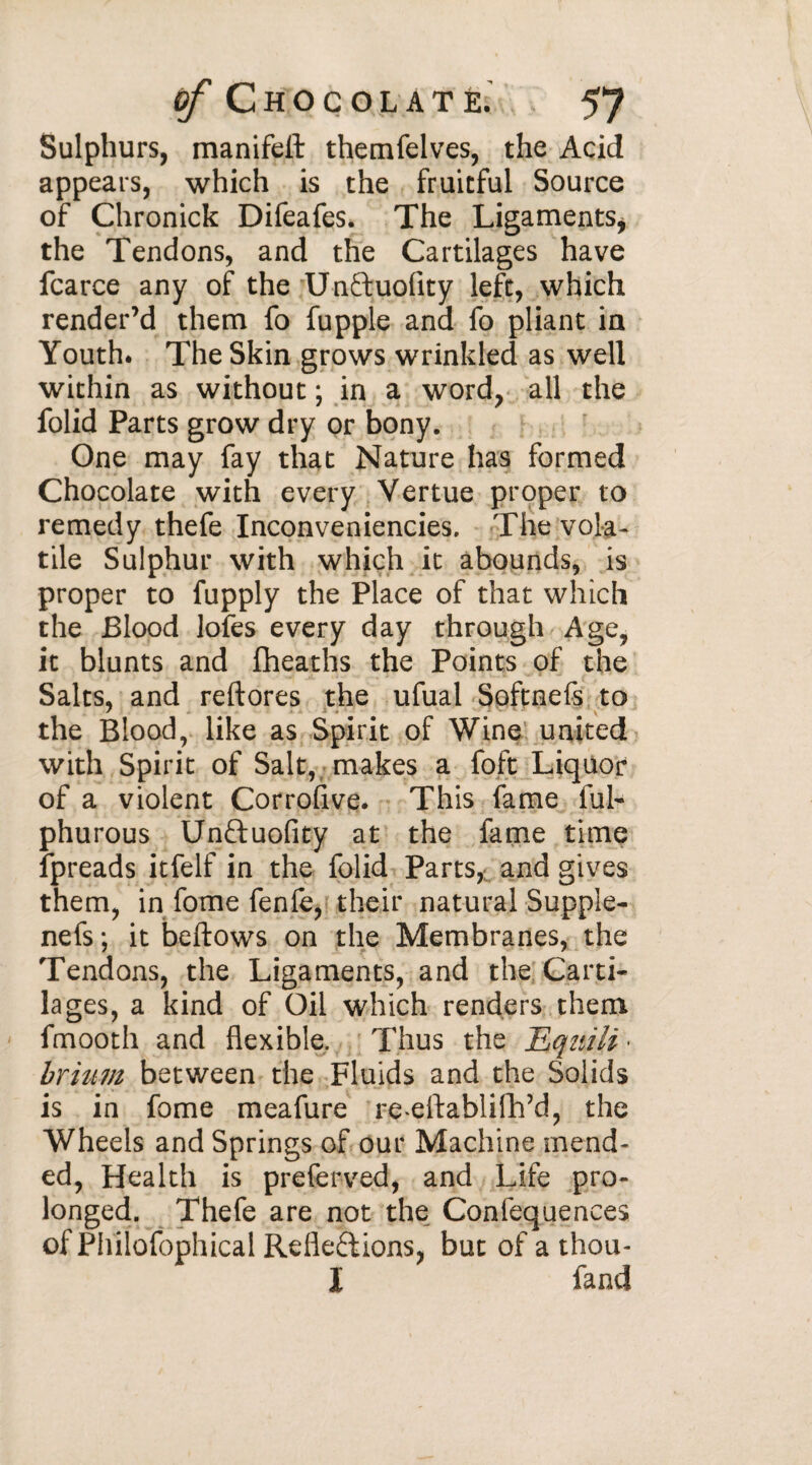 Sulphurs, manifeil themfelves, the Acid appears, which is the fruitful Source of Chronick Difeafes. The Ligaments* the Tendons, and the Cartilages have fcarce any of the Unftuofity left, which render’d them fo fupple and fo pliant in Youth* The Skin grows wrinkled as well within as without ; in a word, all the folid Parts grow dry or bony. One may fay that Nature has formed Chocolate with every Vertue proper to remedy thefe Inconveniencies. The vola¬ tile Sulphur with which it abounds, is proper to fupply the Place of that which the Blood lofes every day through Age, it blunts and fheaths the Points of the Salts, and reftores the ufual Softnefs to the Blood, like as Spirit of Wine united with Spirit of Salt, makes a foft Liquor of a violent Corrofive. This fame ful- phurous Un&uolity at the fame time fpreads itfelf in the folid Parts, and gives them, in fome fenfe, their natural Supple- nefs ; it bellows on the Membranes, the Tendons, the Ligaments, and the Carti¬ lages, a kind of Oil which renders them fmooth and flexible. Thus the Hquili • brhtm between the Fluids and the Solids is in fome meafure re ellablifh’d, the Wheels and Springs of our Machine mend- ed, Health is preferved, and Life pro¬ longed. Thefe are not the Conlequences of Philofophical Reflexions, but of a thou- I fand