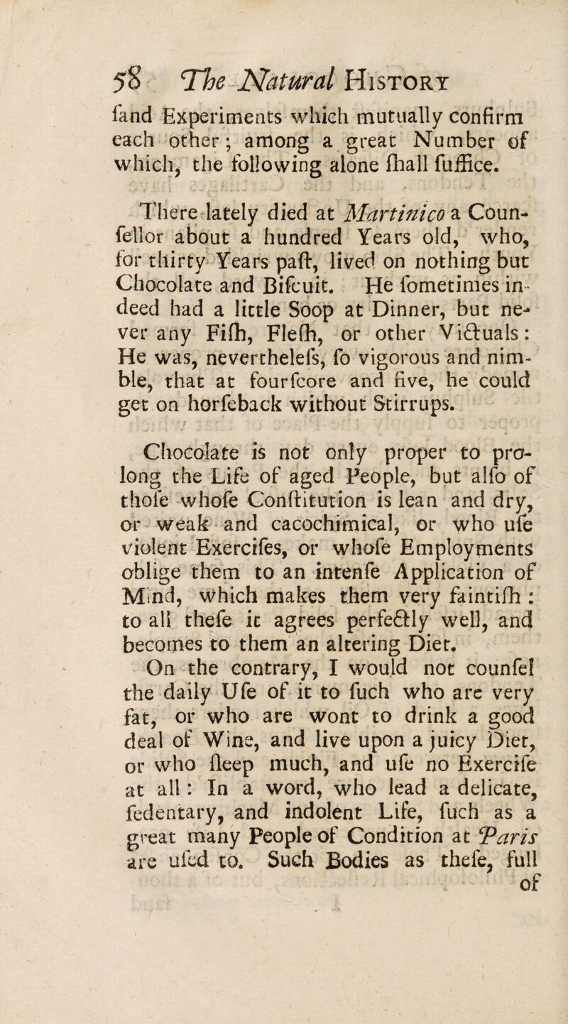 land Experiments which mutually confirm each other; among a great Number of which, the following alone fhall fuffice. There lately died at Martinico a Coun- fellor about a hundred Years old, who, for thirty Years part, lived on nothing but Chocolate and Bifcuit. He fometimes in¬ deed had a little Soop at Dinner, but ne¬ ver any Fifh, Flefh, or other Viftuals: He was, neverthelefs, fo vigorous and nim¬ ble, that at fourfcore and five, he could get on horfeback without Stirrups. Chocolate is not only proper to pro¬ long the Life of aged People, but alfo of thole whofe Conftitution is lean and dry, or weak and ca cochi mica 1, or who ufe violent Exercifes, or whofe Employments oblige them to an intenfe Application of Mmd, which makes them very faintifh : to all thefe it agrees perfeftly well, and becomes to them an altering Diet. On the contrary, I would not counfef the daily Ufe of it to fuch who are very fat, or who are wont to drink a good deal of Wine, and live upon a juicy Diet, or who deep much, and ufe no Exercife at all : In a word, who lead a delicate, fedentary, and indolent Life, fuch as a great many People of Condition at Taris are ufed to. Such Bodies as thefe, full of