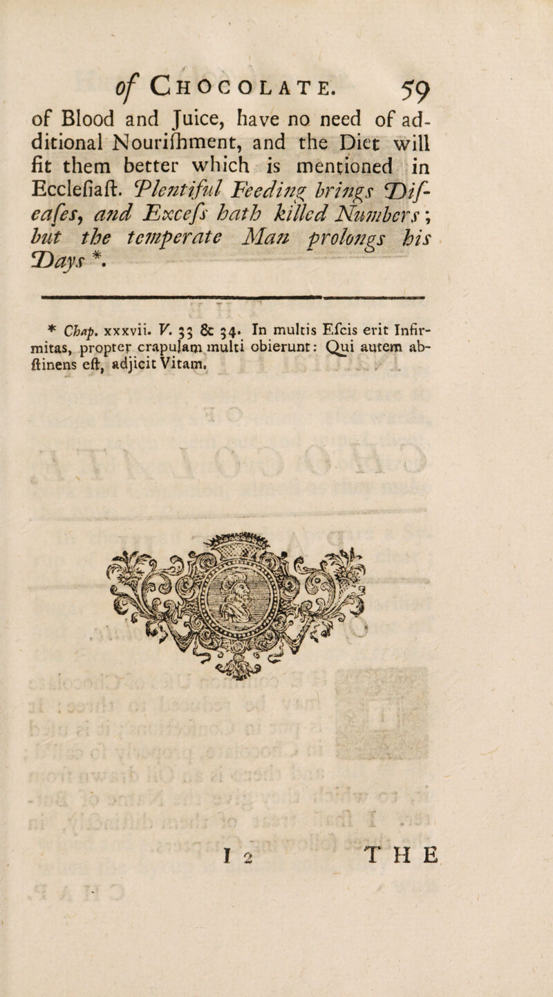 of Blood and Juice, have no need of ad¬ ditional Nourishment, and the Diet will fit them better which is mentioned in Ecclefiaft. Plentiful Feeding brings Dif- eafes, and Excefs hath killed Numbers ; but the tetnperate Man prolongs his Days * * Chap, xxxvii. V. 53 8c 34. In multis Efcis erit Infir- mitas, propter crapuJam multi obierunt : Qui autem ab- ftinens eft, adjicit Vitam, THE