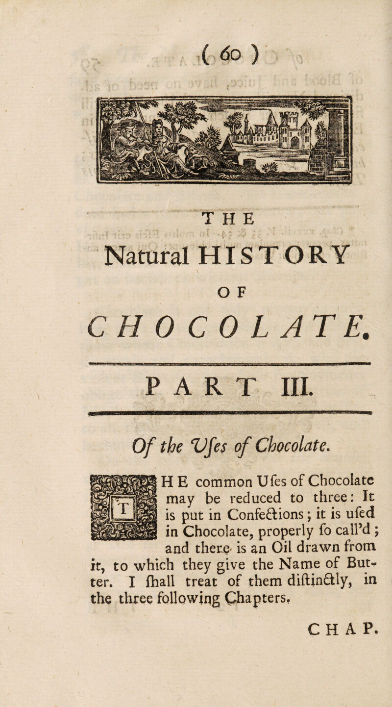 Natural HISTORY O F CHOCOLATE. PART III. Of the Vf es of Chocolate. H E common Ufes of Chocolate may be reduced to three: it is put in Conférions ; it is ufed in Chocolate, properly fo call’d ; and there is an Oil drawn from it, to which they give the Name of But* ter. I fhall treat of them diftindly, in the three following Chapters. CHAP.