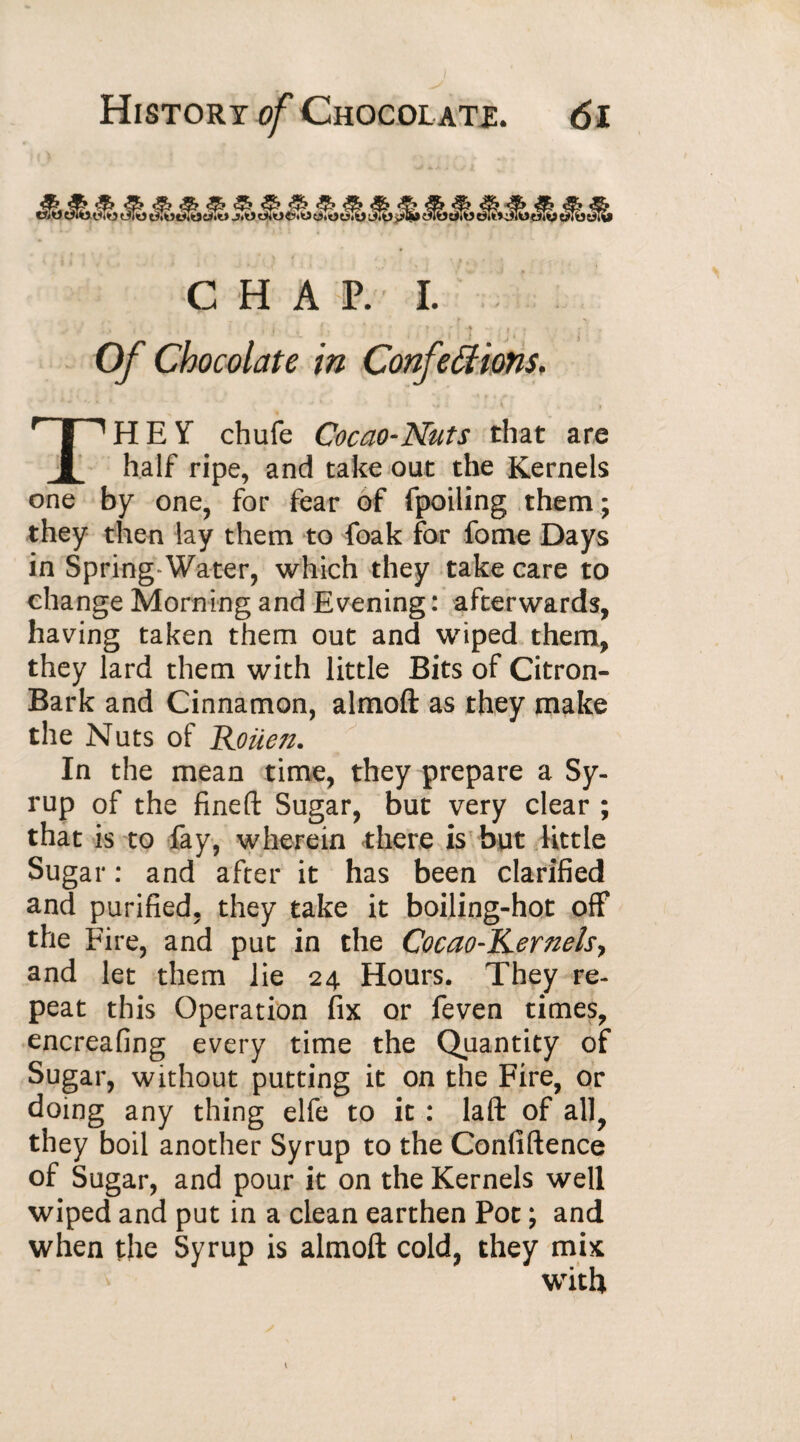 History of Chocolate. <5i CHAP.I. * ► • ■■ ! .ft w , . » . Of Chocolate in Conférions, THEY chufe Cocao-Nuts that are half ripe, and take out the Kernels one by one, for fear of fpoiling them ; they then lay them to foak for fome Days in Spring Water, which they take care to change Morning and Evening : afterwards, having taken them out and wiped them, they lard them with little Bits of Citron- Bark and Cinnamon, almoft as they make the Nuts of jRmen. In the mean time, they prepare a Sy¬ rup of the fineft Sugar, but very clear ; that is to fay, wherein there is but little Sugar : and after it has been clarified and purified, they take it boiling-hot off the Fire, and put in the Cocao-Kernelsy and let them lie 24 Hours. They re¬ peat this Operation fix or feven times, encreafing every time the Quantity of Sugar, without putting it on the Fire, or doing any thing elfe to it : laft of all, they boil another Syrup to the Confidence of Sugar, and pour it on the Kernels well wiped and put in a clean earthen Pot ; and when the Syrup is almoft cold, they mix writh