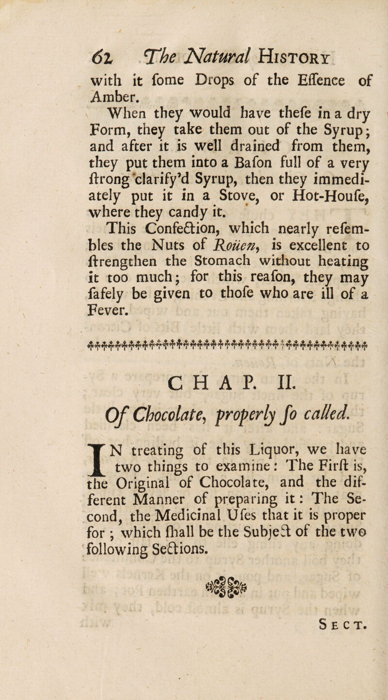 with it forae Drops of the E(fence of Amber. When they would have thefe in a dry Form, they take them out of the Syrup ; and after it is well drained from them, they put them into a Bafon full of a very ftrong clarify’d Syrup, then they immedi¬ ately put it in a Stove, or Hot-Houfe, where they candy it. This Confeftion, which nearly refem- bles the Nuts of Rouen, is excellent to (Lengthen the Stomach without heating it too much; for this reafon, they may fafely be given to thofe who are ill of a Fever. A ; •: CHAP. II. Of Chocolate, properly Jo called. IN treating of this Liquor, we have two things to examine : The Firft is, the Original of Chocolate, and the dif¬ ferent Manner of preparing it : The Se¬ cond, the Medicinal Ufes that it is proper for ; which fhall be the Subjeif of the two following Se&ions. Sect.