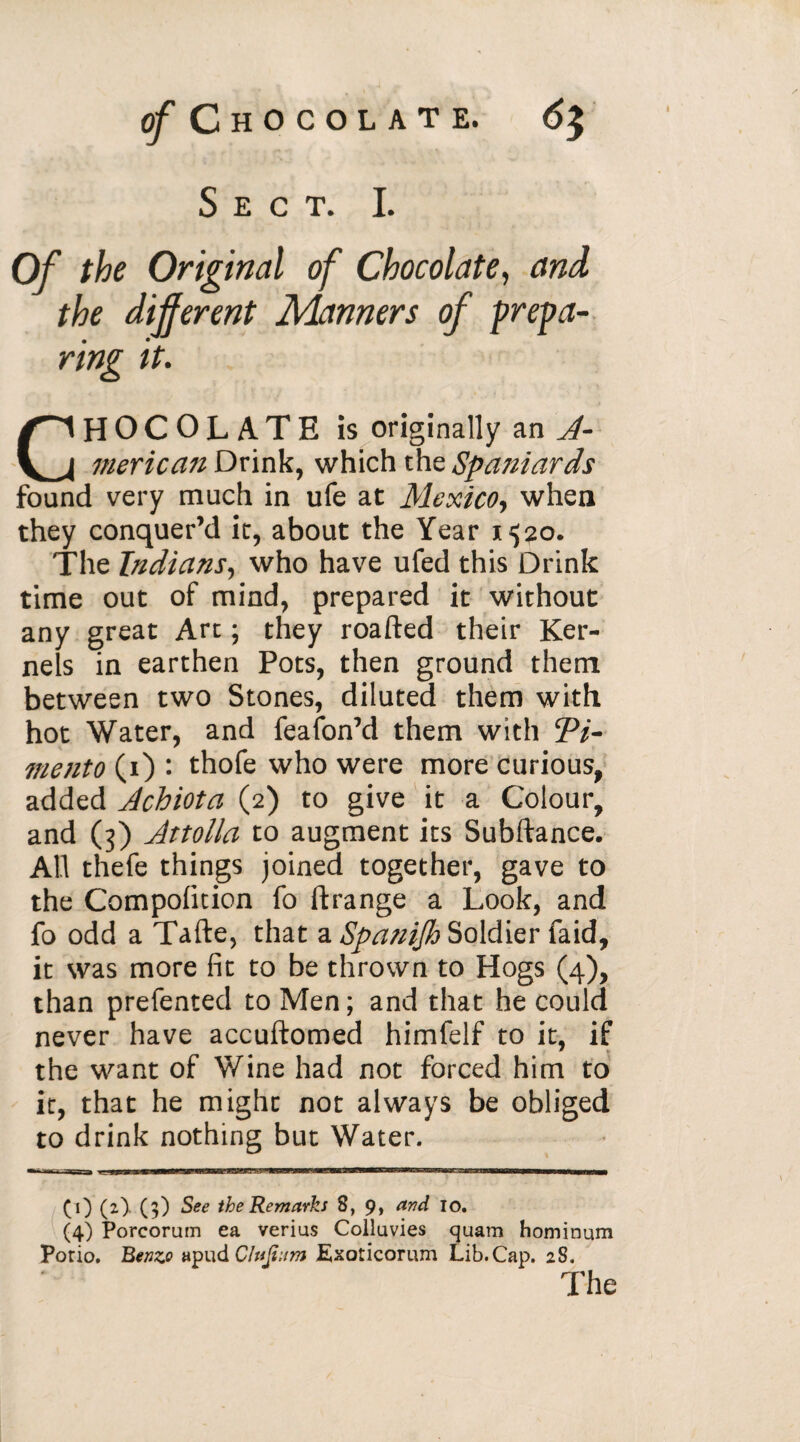 Sect. I. Of the Original of Chocolate, and the different Manners of prepa¬ ring it. CHOCOLATE is originally an A- merican Drink, which the Spaniards found very much in ufe at Mexico, when they conquer’d it, about the Year i^o. The Indians, who have ufed this Drink time out of mind, prepared it without any great Art ; they roafted their Ker¬ nels in earthen Pots, then ground them between two Stones, diluted them with hot Water, and feafon’d them with ’Pi¬ mento (i) : thofe who were more curious, added Acbiota (2) to give it a Colour, and (3) Attolla to augment its Subftance. All thefe things joined together, gave to the Compolition fo ftrange a Look, and fo odd a Tafte, that a Spanifh Soldier faid, it was more fit to be thrown to Hogs (4), than prefented to Men; and that he could never have accuftomed himfelf to it, if the want of Wine had not forced him to it, that he might not always be obliged to drink nothing but Water. ■ - •mi t ■ ^ 1 mi 11 narir up n 1 t i a—mtstmm CO (O (?) $ee the Remarks 8, 9, and 10. (4) Porcorum ea verias Colluvies quam hominum Porio. Benzo «pud Clujtnm Exoticorum Lib.Cap. 28.