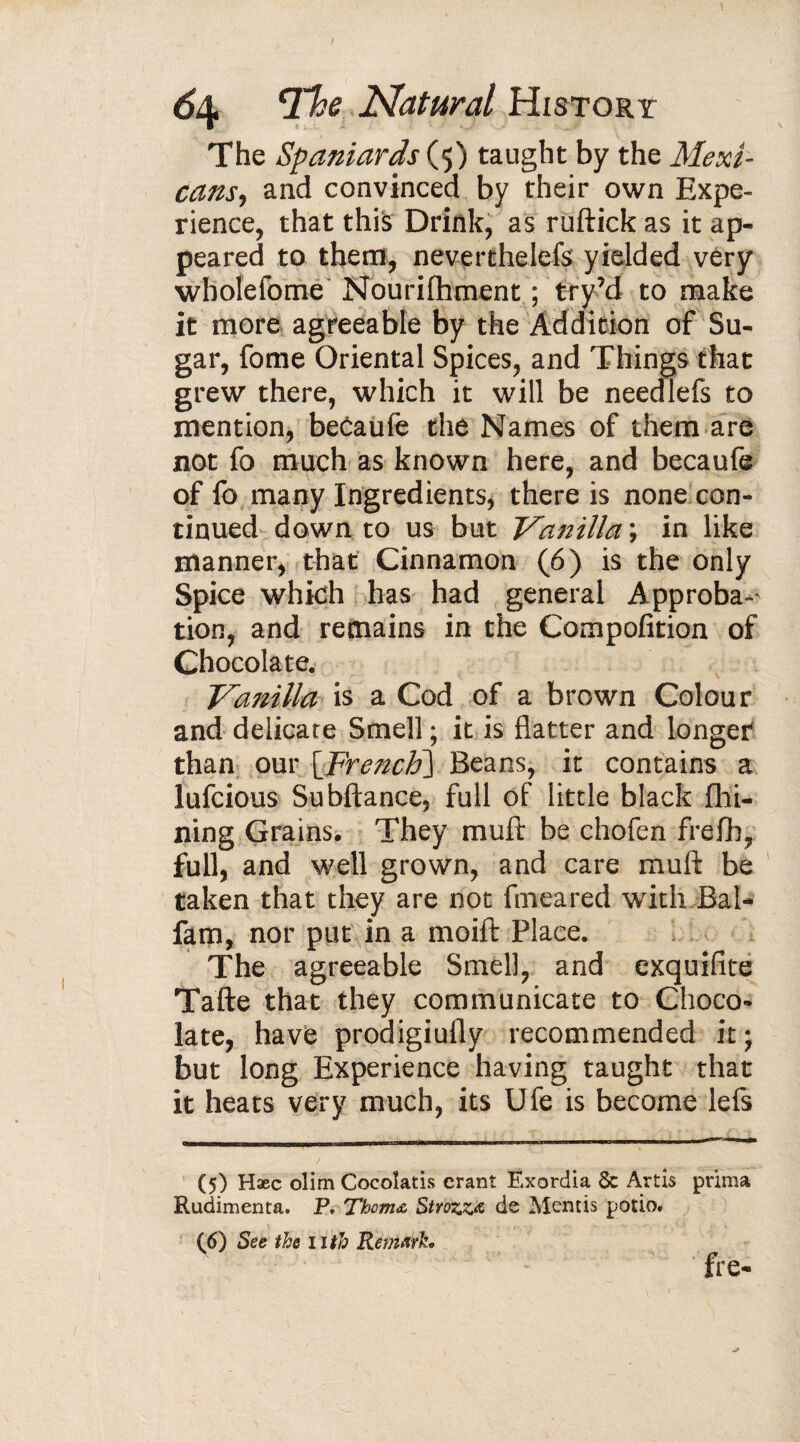 The Spaniards (5) taught by the Mexi¬ cans, and convinced by their own Expe¬ rience, that this Drink, as ruftick as it ap¬ peared to them, neverthelefs' yielded very wbolefome Nourilhment ; try’d to make it more agreeable by the Addition of Su¬ gar, fome Oriental Spices, and Things that grew there, which it will be needlefs to mention, becaufe the Names of them are not fo much as known here, and becaufe of fo many Ingredients, there is none con¬ tinued down to us but Vanilla ; in like manner, that Cinnamon (6) is the only Spice which has had general Approba-' tion, and remains in the Compofition of Chocolate. Vanilla is a Cod of a brown Colour and delicate Smell ; it is flatter and longer than our [French) Beans, it contains a lufcious Subftance, full of little black Ali¬ ning Grains. They muft be chofen frefli, full, and well grown, and care muft be taken that they are not fmeared with Bal- fam, nor put in a moift Place. The agreeable Smell, and exquifite Tafte that they communicate to Choco¬ late, have prodigiufly recommended it; but long Experience having taught that it heats very much, its Ufe is become lefs (5) Hæc olim Cocoîatis crant Exordia 5c Artis prima Rudimenta. P. Thom<& Strozzœ de Mentis potio. (6) See the nth Remark. fre-