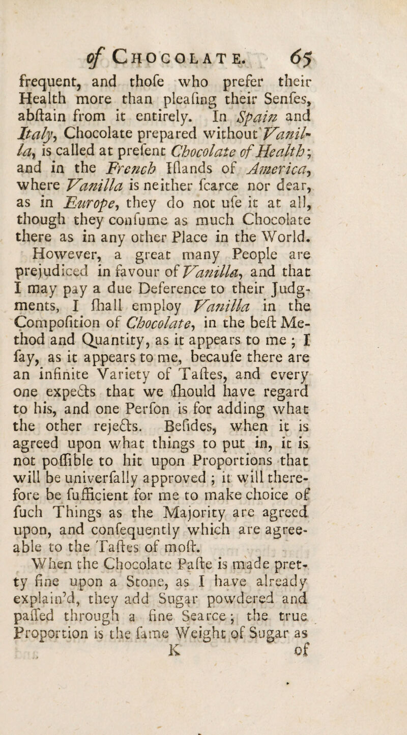 frequent, and thofe who prefer their Health more than pleafing their Senfes, abftain from it entirely. In Spaizi and Italy, Chocolate prepared without Vanil¬ la, is called at prefent Chocolate of Health', and in the French Ifiands of America? where Vanilla is neither fcarce nor dear, as in Etirope, they do not ufe it at all, though they con fume as much Chocolate there as in any other Place in the World. However, a great many People are prejudiced in favour of Vanilla, and that I may pay a due Deference to their Judg¬ ments, I fhall employ Vanilla in the Compofition of Chocolate, in the beft Me¬ thod and Quantity, as it appears to me ; I fay, as it appears to me, becaufe there are an infinite Variety of Taftes, and every one expeTs that we fhould have regard to his, and one Perfon is for adding what the other rejefh. Befides, when it is agreed upon what things to put in, it is not poffible to hit upon Proportions that will be univerfally approved ; it will there¬ fore be fufficient for me to make choice of fuch Things as the Majority are agreed upon, and confequently which are agree¬ able to the Taftes of moll. When the Chocolate Pafte is made pret¬ ty fine upon a Stone, as I have already explain’d, they add Sugar powdered and paffed through a fine Searce; the true Proportion is the fame Weight of Sugar as K of