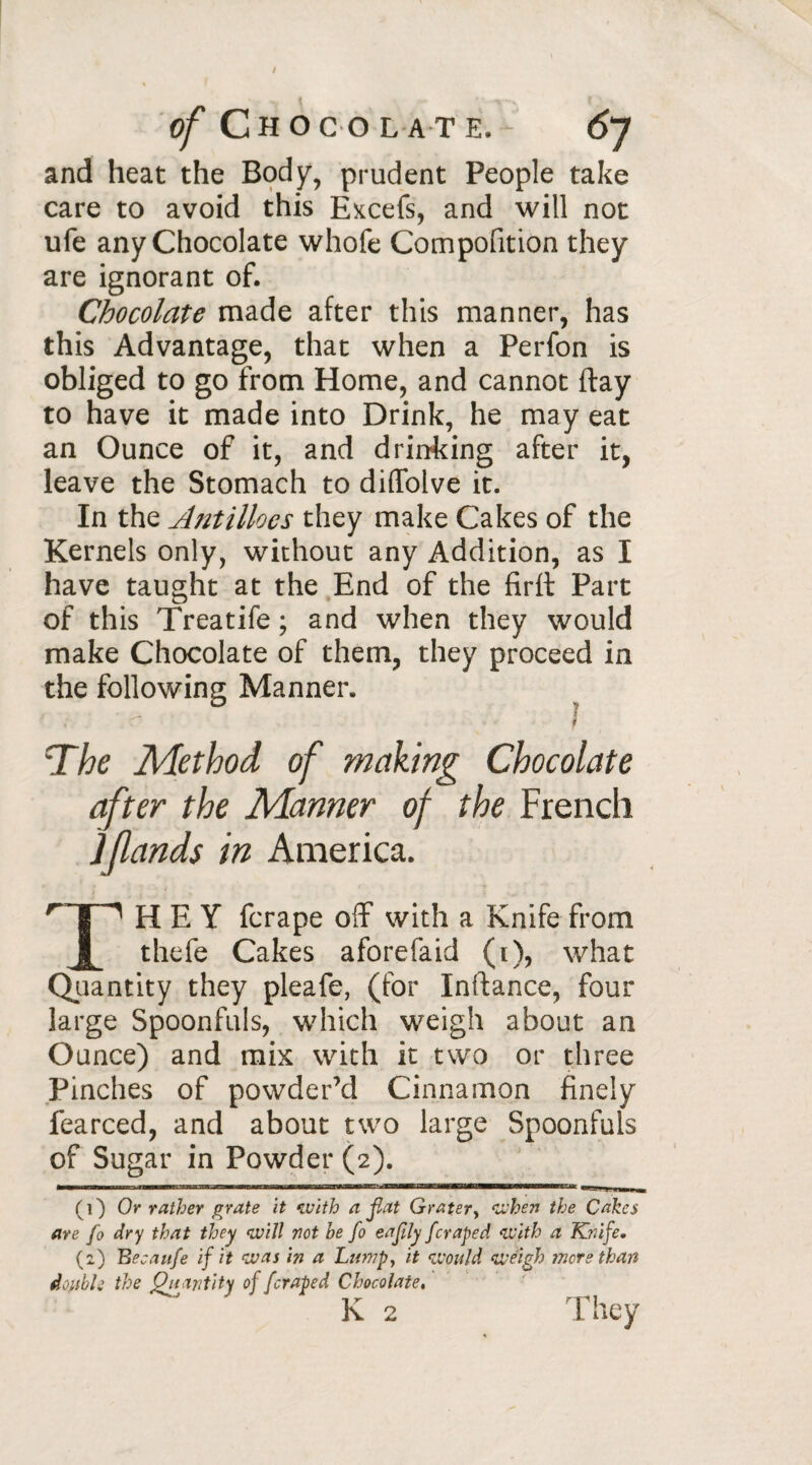 and heat the Body, prudent People take care to avoid this Excefs, and will not ufe any Chocolate whofe Compofition they are ignorant of. Chocolate made after this manner, has this Advantage, that when a Perfon is obliged to go from Home, and cannot ftay to have it made into Drink, he may eat an Ounce of it, and drinking after it, leave the Stomach to diffolve it. In the Antilloes they make Cakes of the Kernels only, without any Addition, as I have taught at the End of the firft Part of this Treatife ; and when they would make Chocolate of them, they proceed in the following Manner. The Method of making Chocolate after the Manner of the French ] (lands in America. r HEY fcrape off with a Knife from 1 thefe Cakes aforefaid (t), what Quantity they pleafe, (for Inftance, four large Spoonfuls, which weigh about an Ounce) and mix with it two or three Pinches of powder’d Cinnamon finely fearced, and about two large Spoonfuls of Sugar in Powder (2). (1) Or rather grate it with a flat Grater, when the Cakes are fo dry that they will not he fo eafly /craped with a Knife. (2) Becaufe if it was in a Lump, it would weigh mere than double the Quantity of /craped Chocolate,