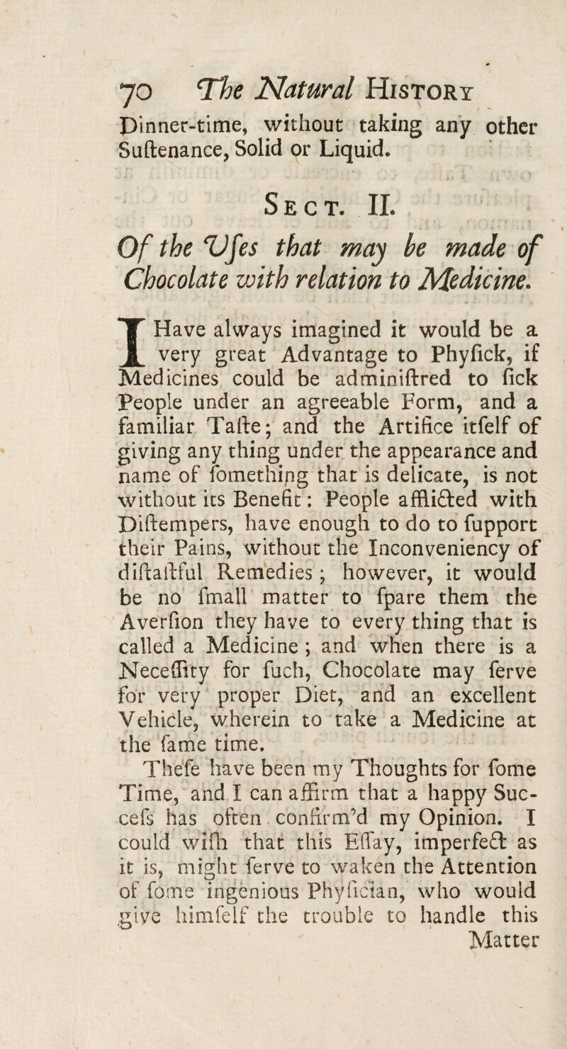 Pinner-time, without taking any other Suftenance, Solid or Liquid. Sect. II. Of the Vf es that may be made of Chocolate v:ith relation to Medicine. I Have always imagined it would be a very great Advantage to Phyfick, if Medicines could be adminiftred to fick People under an agreeable Form, and a familiar Tarte; and the Artifice itfelf of giving any thing under the appearance and name of fomethipg that is delicate, is not without its Benefit : People afflicted with Diftempers, have enough to do to fupport their Pains, without the Inconveniency of diftaftful Remedies ; however, it would be no fmall matter to fpare them the Averfion they have to every thing that is called a Medicine ; and when there is a Neceflity for fuch, Chocolate may ferve for very proper Diet, and an excellent Vehicle, wherein to take a Medicine at the fame time. Theie have been my Thoughts for fome Time, and I can affirm that a happy Sue- cefs has often confirm'd my Opinion. I could wifh that this Effay, imperfect as it is, might ferve to waken the Attention of fome ingenious Phyfician, who would nive himfelf the trouble to handle this Matter