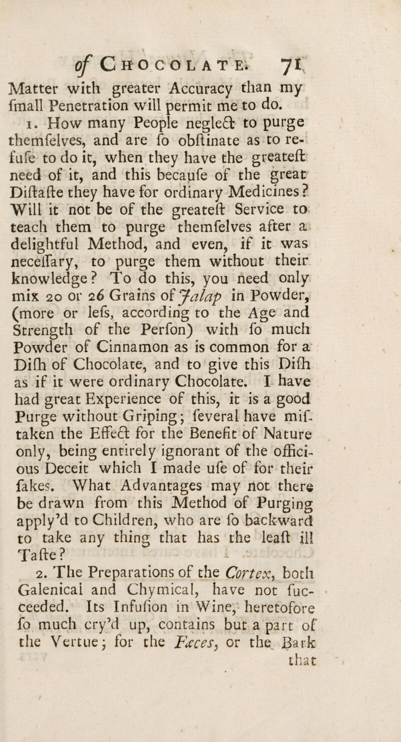 Matter with greater Accuracy than my fmall Penetration will permit me to do. 1. How many People negleffc to purge themfelves, and are fo obftinate as to re- fufe to do it, when they have the greateft need of it, and this becaufe of the great Diftafte they have for ordinary Medicines? Will it not be of the greateft Service to teach them to purge themfelves after a delightful Method, and even, if it was necelfary, to purge them without their knowledge? To do this, you need only mix 20 or 26 Grains of Jalap in Powder, (more or lefs, according to the Age and Strength of the Perfon) with fo much Powder of Cinnamon as is common for a Difh of Chocolate, and to give this Difih as if it were ordinary Chocolate. I have had great Experience of this, it is a good Purge without Griping; lèverai have mif taken the Effect for the Benefit of Nature only, being entirely ignorant of the officb ous Deceit which I made ufe of for their fakes. What Advantages may not there be drawn from this Method of Purging apply’d to Children, who are fo backward to take any thins that has the leaft il! Tafte? •’ 2. The Preparations of the Cortex, both Galenical and Chymical, have not lue» • ceeded. Its Infufion in Wine, heretofore fo much cry’d up, contains but a part of the Vertue; for the Fœces, or the Bark that