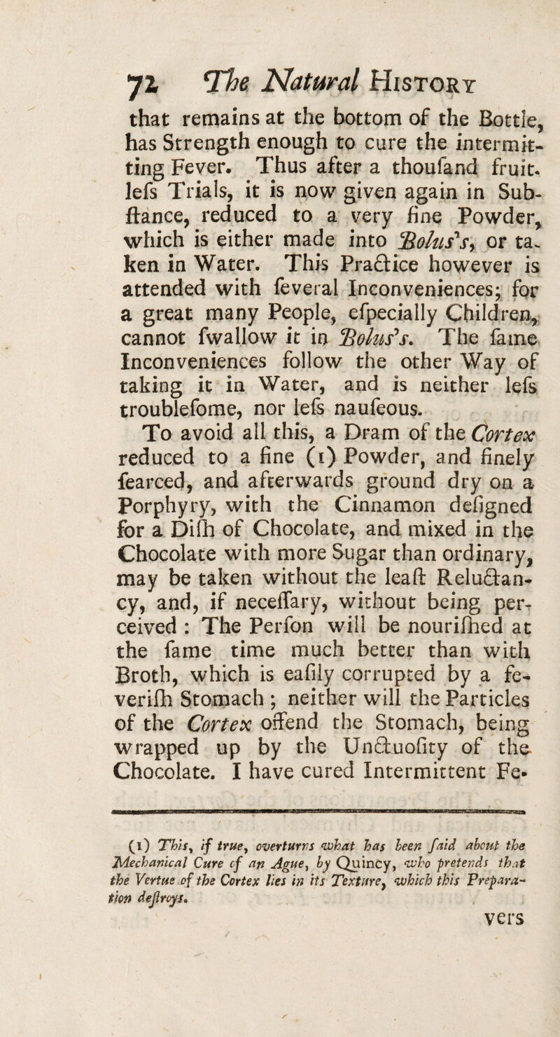 that remains at the bottom of the Bottle, has Strength enough to cure the intermit¬ ting Fever. Thus after a thoufand fruit, lefs Trials, it is now given again in Sub- ftance, reduced to a very fine Powder, which is either made into '■Bolus's, or ta. ken in Water. This Pradice however is attended with feveral Inconveniences; for a great many People, efpecially Children, cannot fwallow it in Bolus's. The fame Inconveniences follow the other Way of taking it in Water, and is neither lefs troublefome, nor lefs naufeous. To avoid all this, a Dram of the Cortex reduced to a fine (i) Powder, and finely fearced, and afterwards ground dry on a Porphyry, with the Cinnamon defigned for a Difh of Chocolate, and mixed in the Chocolate with more Sugar than ordinary, may be taken without the leaft Relu&an- cy, and, if neceffary, without being per¬ ceived : The Perfon will be nourifhed at the fame time much better than with Broth, which is eafily corrupted by a fe- verifh Stomach ; neither will the Particles of the Cortex offend the Stomach, being wrapped up by the Unftuofity of the- Chocolate. I have cured Intermittent Fe- (l) This, if truey overturns what has leen faid about the Mechanical Cure of art Ague, by Quincy, who pretends that the Vertue of the Cortex lies in its Texture} which this Prepara¬ tion dejiroys, vers