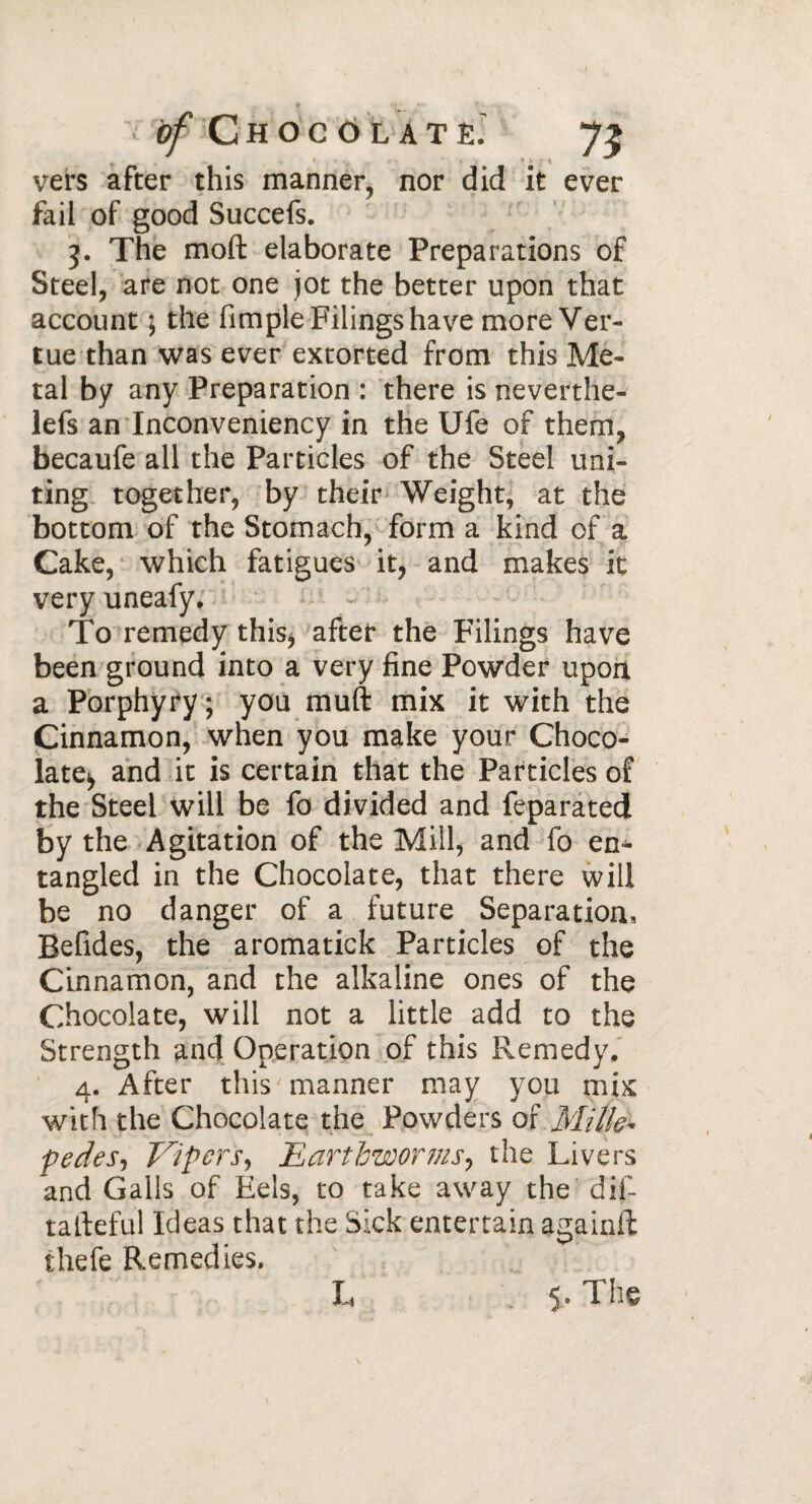 vers after this manner, nor did it ever fail of good Succefs. 5. The moft elaborate Preparations of Steel, are not one jot the better upon that account ; the fimple Filings have more Ver- tue than was ever extorted from this Me¬ tal by any Preparation : there is neverthe- lefs an Inconveniency in the Ufe of them, becaufe all the Particles of the Steel uni¬ ting together, by their Weight, at the bottom of the Stomach, form a kind of a Cake, which fatigues it, and makes it very uneafy. To remedy this* after the Filings have been ground into a very fine Powder upon a Porphyry ; you muft mix it with the Cinnamon, when you make your Choco¬ late* and it is certain that the Particles of the Steel will be fo divided and feparated by the Agitation of the Mill, and fo en¬ tangled in the Chocolate, that there will be no danger of a future Separation, Befides, the aromatick Particles of the Cinnamon, and the alkaline ones of the Chocolate, will not a little add to the Strength and Operation of this Remedy, 4. After this manner may you mix with the Chocolate the Powders or Milk* pedes, Vipers, Earthworms, the Livers and Galls of Eels, to take away the dif- tafteful Ideas that the Sick entertain againft thefe Remedies. L 5. The