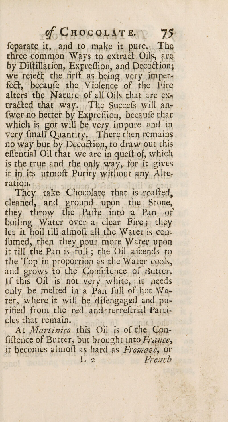 feparate it, and to make it pure. The three common Ways to extra& Oils, are by Diftillation, Expreffiqn, and DecoCtion; we rçjeât the firft as being very imper¬ fect, becaufe the Violence of the Fire alters the Nature of all Oils that are ex¬ tracted that way. The Succefs will an- fwer no better by Expreffion, becaule that which is got will be very impure and in very fmall Quantity. There then remains no way but by DecoCtion, to draw out this eflential Oil that we are in queft of, which is the true and the only way, for it gives it in its utmoft Purity without any Alte¬ ration. They take Chocolate that is roafted, cleaned, and ground upon the Stone, they throw the Pafte into a Pan of boiling Water over a clear Fire ; they let it boil till almoft all the Water is con- fumed, then they pour more Water upon it till the Pan is full ; the Oil afcends to the Top in proportion as the Water cools, and grows to the Confidence of Butter. If this Oil is not very white, it needs only be melted in a Pan full of hot Wa¬ ter, where it will be difengaged and pu¬ rified from the red and'terreftrial Parti¬ cles that remain. At Martinico this Oil is of the Con¬ fiftence of Butter, but brought into firatice, it becomes almoft as hard as Fromage, or L 2 French