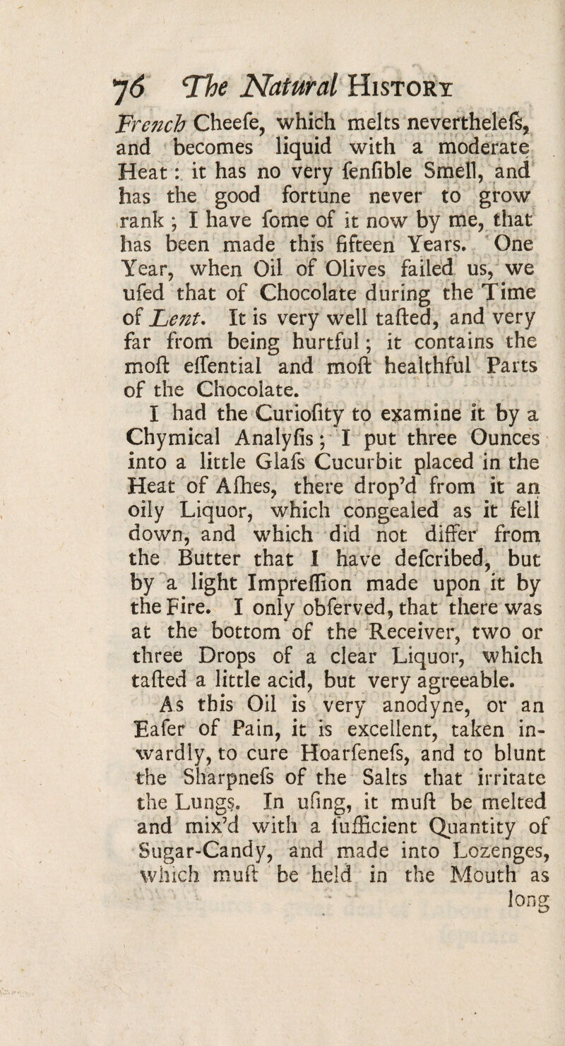 French Cheefe, which melts neverthelefs, and becomes liquid with a moderate Heat : it has no very fenfible Smell, and has the good fortune never to grow rank ; I have feme of it now by me, that has been made this fifteen Years. One 'V Year, when Oil of Olives failed us, we ufed that of Chocolate during the Time of Lent. It is very well tailed, and very far from being hurtful ; it contains the moll: elfential and moft healthful Parts of the Chocolate. I had the Curiofity to examine it by a Chymical Analyfis ; I put three Ounces into a little Glafs Cucurbit placed in the Heat of Afhes, there drop’d from it an oily Liquor, which congealed as it fell down, and which did not differ from the Butter that I have deferibed, but by a light Impreffion made upon it by the Fire* I only obferved, that there was at the bottom of the Receiver, two or three Drops of a clear Liquor, which tailed a little acid, but very agreeable. As this Oil is very anodyne, or an Eafer of Pain, it is excellent, taken in¬ wardly, to cure Hoarfenefs, and to blunt the Sharpnefs of the Salts that irritate the Lungs. In ufing, it mull be melted and mix’d with a lufficient Quantity of Sugar-Candy, and made into Lozenges, which muft ' be held in the Mouth as long