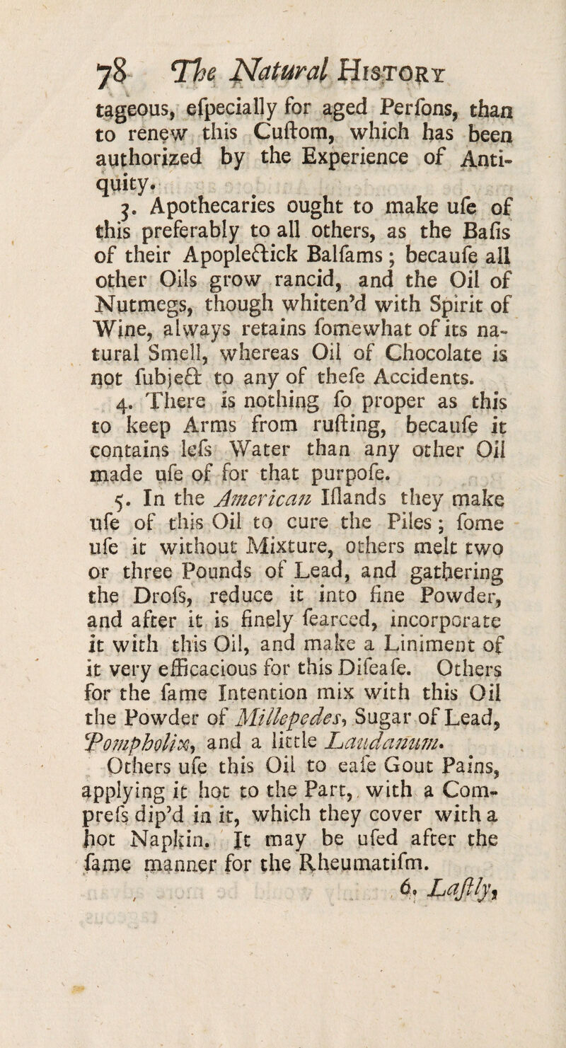 tageous, efpecially for aged Perfons, than to renew this Cuftom, which has been authorized by the Experience of Anti¬ quity. j. Apothecaries ought to make ufe of this preferably to all others, as the Bafis of their Apople&ick Balfams ; becaufe all other Oils grow rancid, and the Oil of Nutmegs, though whiten’d with Spirit of Wine, always retains fomewhat of its na¬ tural Smell, whereas Oil of Chocolate is not fubjefb to any of thefe Accidents. 4. There is nothing fo proper as this to keep Arms from rufting, becaufe it contains lefs Water than any other Oil made ufe of for that purpofe. 5. In the American Iflands they make ufe of this Oil to cure the Piles ; fome ufe it without Mixture, others melt two or three Pounds of Lead, and gathering the Drofs, reduce it into fine Powder, and after it is finely fearccd, incorporate it with this Oil, and make a Liniment of it very efficacious for this Difeafe. Others for the fame Intention mix with this Oil the Powder of Millepedes, Sugar of Lead, 1'‘Pompholix, and a little Laudanum. Others ufe this Oil to eafe Gout Pains, applying it hot to the Part, with a Com- prefs dip’d in it, which they cover with a hot Napkin. It may be ufed after the fame manner for the Rheumatifm. , 6. Laftljf