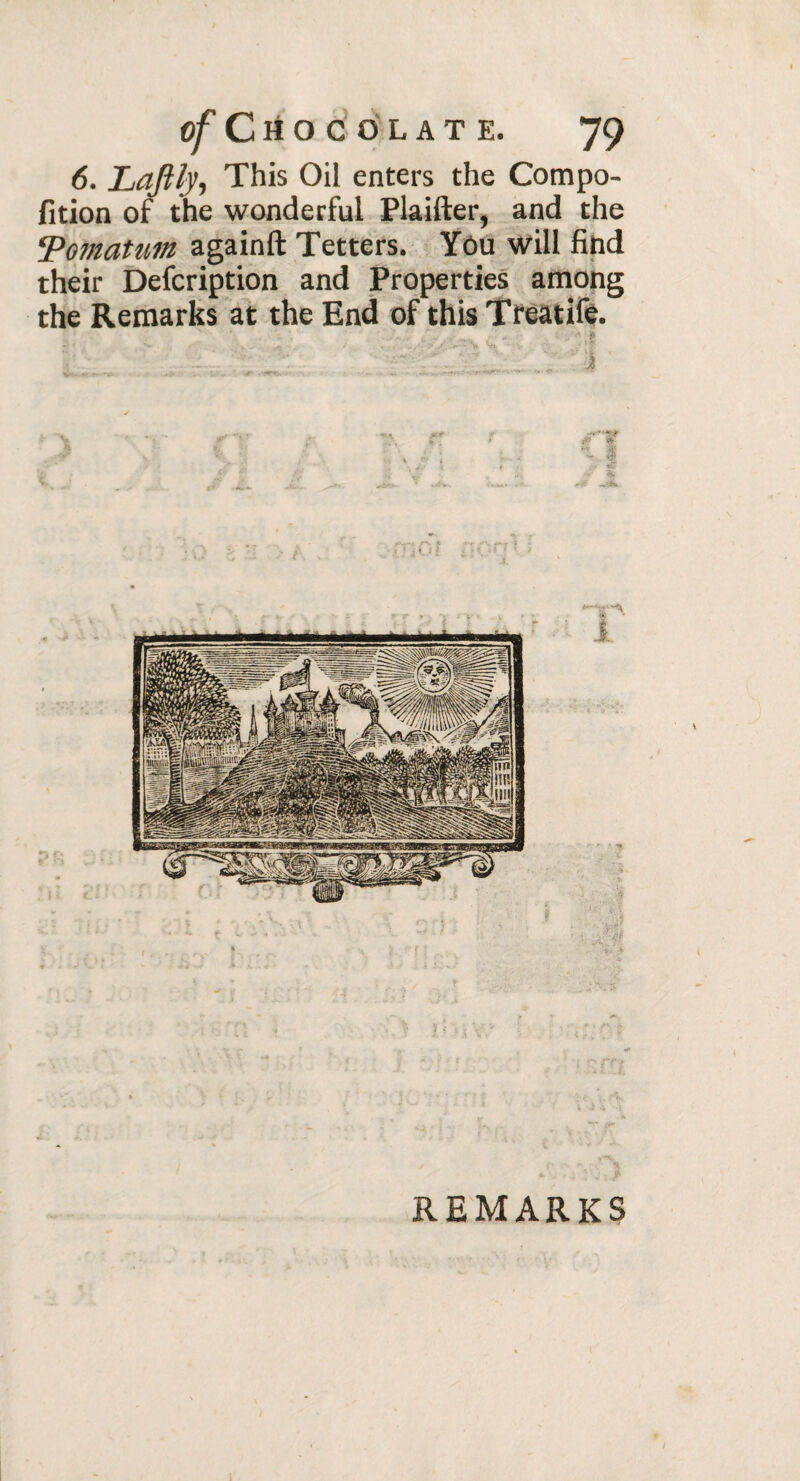 6. Laftly, This Oil enters the Compo- fition of the wonderful Plaifter, and the ‘Pomatum againft Tetters. Yôu will find their Defcription and Properties among the Remarks at the End of this Treatife. ■I,; i ' nS- ■ftv REMARKS