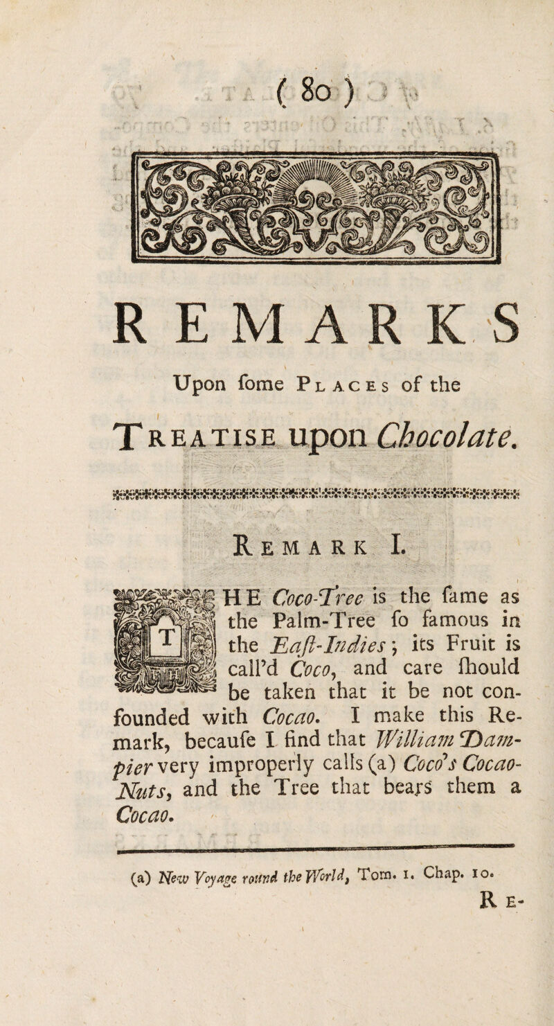 K J R EMARK S Upon fome Places of the T reatise upon Chocolate. Remark I. Coco-ftree is the fame as Palm-Tree fo famous in Baft-Indies ; its Fruit is ’d Coco, and care flhould taken that it be not con¬ founded with Cocao. I make this Re¬ mark, becaufe I find that William Dam- pier very improperly calls (a) Coco’s Cocao- Nuts, and the Tree that bears them a Cocao. - (a) New Voyage round thoWirld, Tom- i. Chap. io.