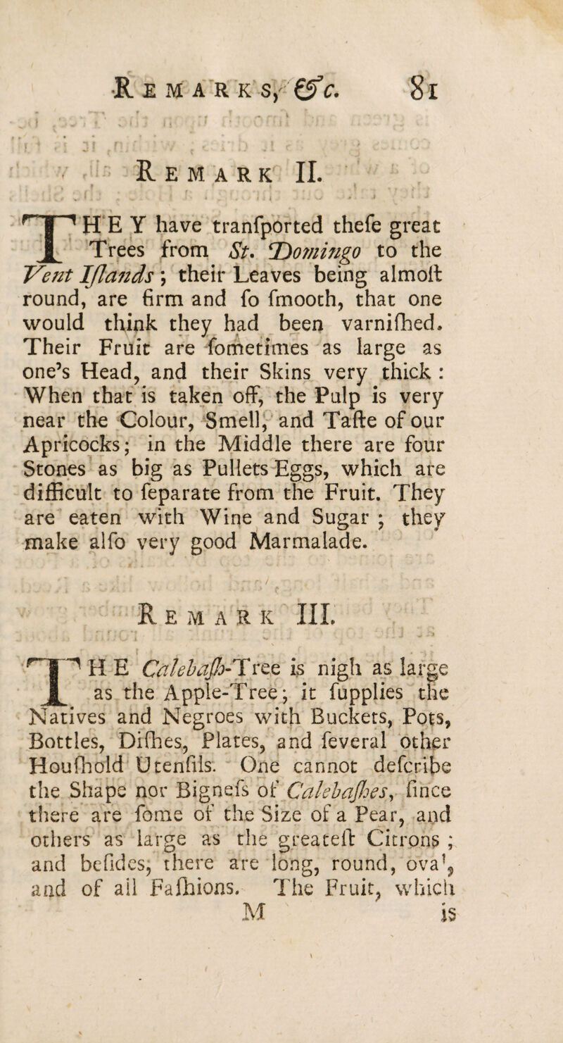 _ i j « ' V-- » i j ii-. / ;> ? C*r: i » FT fl j [ F*i«' v if f . ) _> Remark II. IjG vUJ ; eA i J R i j U J v : j THEY have tranfported thefe great Trees from St. Domingo to the Ve?2t Iflands ; their Leaves being almoit round, are firm and fo fmooth, that one would think they had been varnifhed. Their Fruit are fometimes as large as one’s Head, and their Skins very thick : When that is taken off, the Pulp is very near the Colour, Smell, and Tafte of our Apricocks; in the Middle there are four Stones as big as Pullets Eggs, which are difficult to feparate from the Fruit. They are eaten with Wine and Sugar ; they make alfo very good Marmalade. Remark III. r*f.:C'J ■ ; ^ • ’V; : J v hi s ^ t r| MI E Cfllebajh-Tree is nigh as large JL as the Apple-Tree; it fupplies the Natives and Negroes with Buckets, Pots, Bottles, Difhes, Plates, and feveral other Houfhold Utenfils. One cannot defcribe the Shape nor Bignefs of Cakbajhes, fince there are fome of the Size of a Pear, and others as large as the greateft Citrons ; and befides, there are long, round, ova*? and of ail Fafhions. The Fruit, which M is