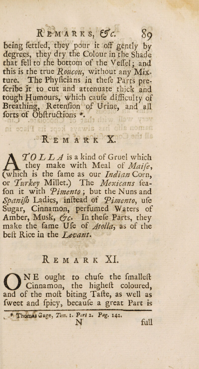 being fettled, they pour it off gently by degrees, they dry the Colour in the Shade that fell to the bottom of the Veffel; and this is the true Roacoti, without any Mix¬ ture. The Phyficians in thefe Parts pre- fcribe it to cut and attenuate thick and tough Humours, which caufe difficulty of Breathing, Retenfion of Urine, and ail forts of Obftruftions *. s y - Rem a r k X. « ATOLLA is a kind of Gruel which they make with Meal of Maife, (which is the fame as our Indian Corn, or Turkey Millet.) The Mexicans fea- fon it with Tifnento) but the Nuns and SpaniJJo Ladies, inftead of cPime7tto, ufe Sugar, Cinnamon, perfumed Waters of Amber, Musk, In thefe Parts, they make the fame Ufe of Jtolla, as of the belt Rice in the Levant* Remark XL « ON E ought to chufe the fmalleft Cinnamon, the higheft coloured, and of the molt biting Tafte, as well as fweet and fpicy, becaufe a great Part is * Thomas u age, Tom, 1. P-’t a. 14a. N full