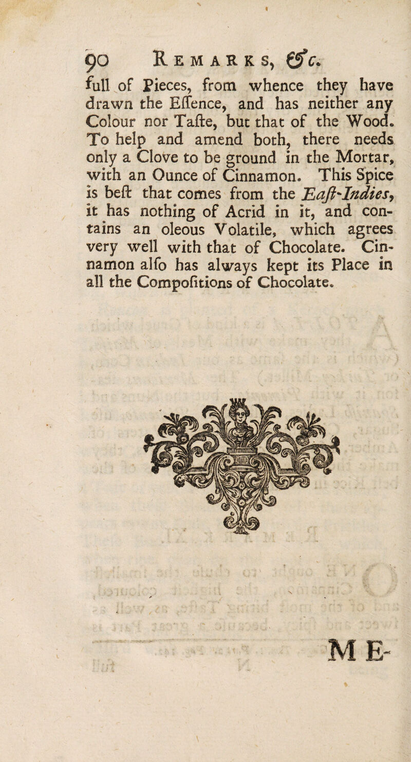 90 Remarks, full of Pieces, from whence they have drawn the Effence, and has neither any Colour nor Tafte, but that of the Wood. To help and amend both, there needs only a Clove to be ground in the Mortar, with an Ounce of Cinnamon. This Spice is beft that comes from the Eaft'Indies> it has nothing of Acrid in it, and con¬ tains an oleous Volatile, which agrees very well with that of Chocolate. Cin¬ namon alfo has always kept its Place in all the Compofitions of Chocolate. \