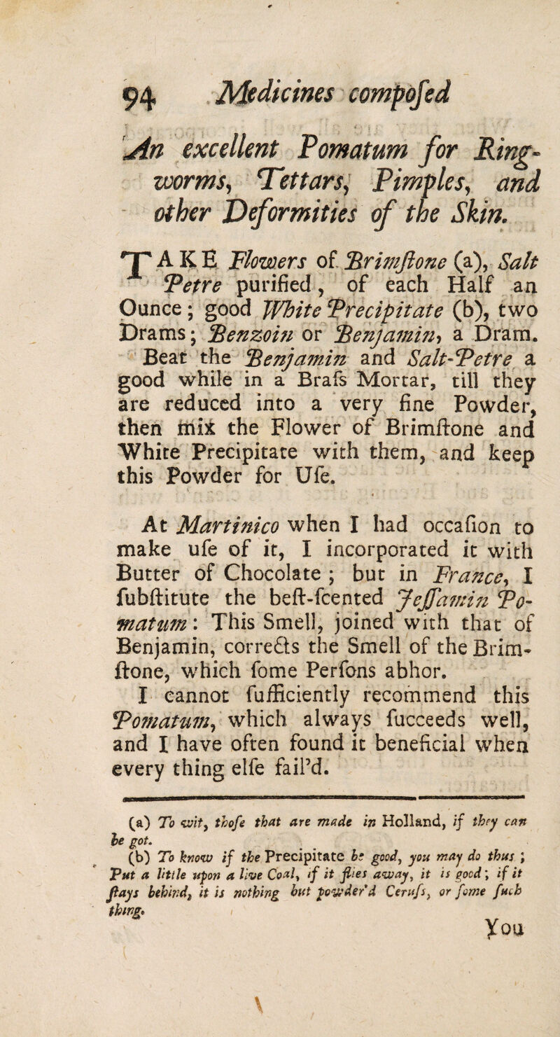 An excellent Pomatum for Ring¬ worms, Tettarsy Pimples, and other Deformities of the Skin. T A K E Flowers of. Brimftone (a), Salt Petre purified, of each Half an Ounce ; good White Precipitate (b), two Drams ; ‘Benzoin or Benjamin, a Dram. Beat the Benjamin and Salt-Petre a good while in a Brafs Mortar, till they are reduced into a very fine Powder, then mix the Flower of Brimftone and White Precipitate with them, and keep this Powder for Ufe. At Martinico when I had occafion to make ufe of it, I incorporated it with Butter of Chocolate ; but in France, I fubftitute the beft-fcented JeJfamijz Po¬ matum: This Smell, joined with that of Benjamin, correâs the Smell of the Brim* ftone, which fome Perfons abhor. I cannot fuificiently recommend this Pomatum, which always fucceeds well, and I have often found it beneficial when every thing elfe faiPd. (a) To wit, thofe that are made in Holland, if they can he got. (b) To know if the Precipitate he goody you may do thus ; Tut a little upon a live Coaly if it flies away, it is good\ if it flays behind) it is nothing but powder d Cerufs} or fome fuck thing» you