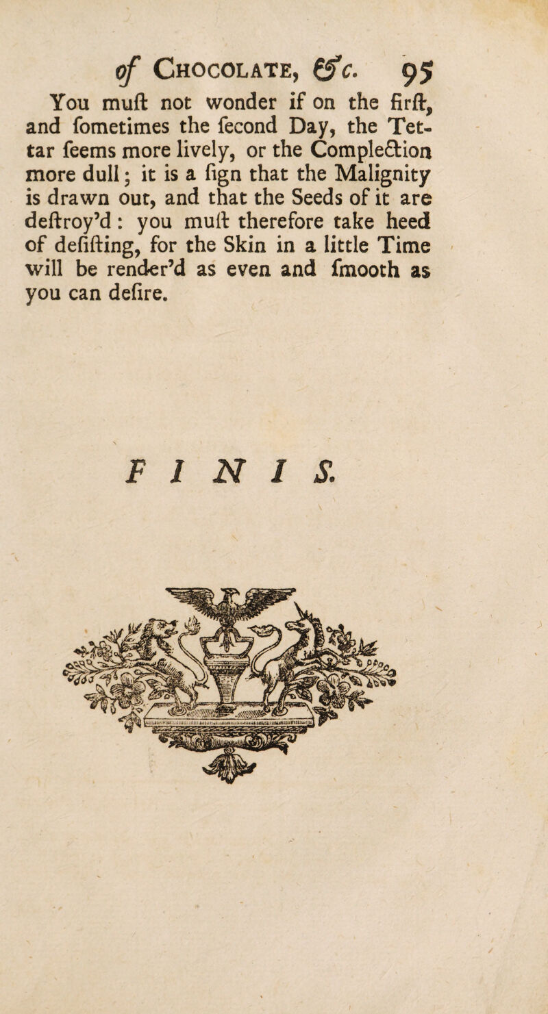 You muft not wonder if on the firft, and fometimes the fécond Day, the Tet- tar feems more lively, or the Completion more dull ; it is a fign that the Malignity is drawn out, and that the Seeds of it are deftroy’d : you mult therefore take heed of defifting, for the Skin in a little Time will be render’d as even and fmooth as you can defire. FINIS.