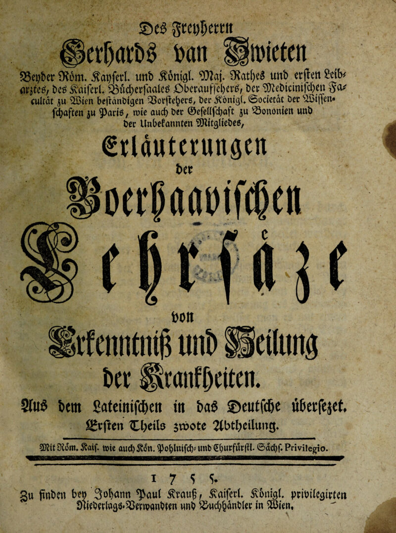 ©es Steuern crf)atb§ batt Unueten S3et)ber SKbm. fatiferi. unb Äöntgl. Waj. SRatfjeS unb errett 2ctb# (irjteg, bcs Äciifal. 5ßM)etfaaletf £>bmiuffel)erß, bev 3Jtebicim|cl)en 5^ cultät ju ®ten beftänbigen 33orjteber$, bet' Äönigl. Sodetät bet <,JBt(Jen« fcfyajten $u , rote aud) bev ©efetffdjaft $u Sononien unb t>er Unbekannten SSRitgltebes, €riäutetungen t>er oerp««»if(f(n turn rfenntntis uni) Peilung bft ixranffjcitcn. 2(uS t»em ßateinifdjen in baS ©eutfdje u&eefejet, ÜHrjlen üjeils jt»ote 2tbtl)dltmg. ®it Siom. Äaif. »je aud) Son. ^oblntfd)« unb (Ebutfürftl- ©dd)f. Privilegio. 17 5 5. 3u ffabro bct> 3ot)ann ^aut Ärctuf, £aifett Sv&nigl. pribdegirten Diiebfflags-SSewflnbfen unb ^Hd)&änblenn Wien,