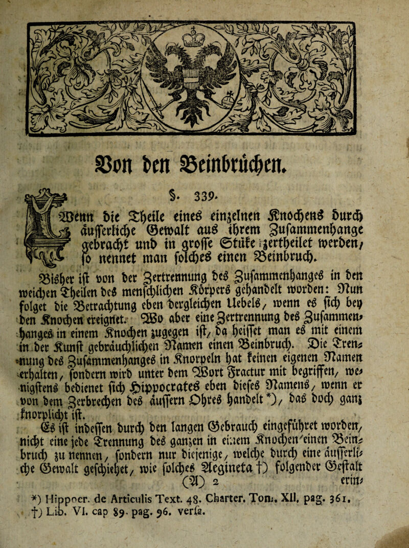 S3on ben 33einbtüc(>cn. ®$. 339* lenn &te SljeiU cincö einzelnen .föttodjettg 5urdj aufferlidje ©ewalt au$ ihrem gufammenhange gebraut unt> in gtojfe ©tiife rjertheilet werben/ ^ jo nennet man folcheö einen Beinbruch. «Silber ifi non bet gertremtung beß gufammenbangeß in ben midien feilen beß menfd)lid)en Körpers gebanbelt worben: Üiun folget bie 9Setrad)tung eben bcrgletchen Uebelß/ wenn eß ftd) bep ben Knochen ereignet. *2ßo aber eine gertrennung beß gufammew bangeßin einem Knochen jugegen ifi/ ba beiffet man eß mit einem in ber jfunfl gebrdud)iid)en tarnen einen SSeinbrud). 5Dte £ren# mutig beß gufammenbangeß in Knorpeln bat feinen eigenen tarnen erhalten, fonbern wirb unter bem <2ßort Sractur mit begriffen/ me* nigfienß bebienet ftd) ^tppocrateö eben biefeS Üiamenß, wenn er non bem gerbredjen beß auffern Dbteö banbeit *) / baß boep ganj fnorplicpt ifi. , , ... (Sß ifi inbeffen burch ben langen ©ebrauch emgefubtet worben, nicht eine jebe Trennung beß ganzen in einem Knochen'einen SSetn* brueb m nennen/ fonbern nur biejenige/ welche burch einedufterli* cbe ©ewalt gefepiebet, wie folcbeß Siegtneta t) folgenber ©efialt (51) 2 erin* *) Hippocr. de Articulis Text. 48. Charter. Tom. XII, pag. 361. f) Lio. VI. cap 89- pag. 96. verfe.