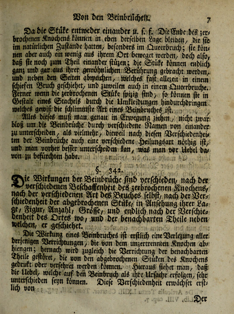 Sa bte ©tute cnfme£»cir einanber u. f. f. Sic (5nbe bc« 5er# brodjenen £no*en« ffomert im eben betfeiben Sage bleibe«/ bie ffe im natürlichen puflanbe batten, befonber« im £lueerbcud;; |ie ton# nen aber auch ein wenig au« ihrem ört beweget werben, boci) alfo, fcajj (leno* jum «heil einanber jiujen ; bie ©tüfe tonnen enblicb. ganj unb gar a«Ä ihrer #wbb«li4>«n Berührung gebracht werben, unb neben ben Seiten gbtpeithen, weicheg fafr.aUejeit in einem f*iefen 25ruch gefchiehet, unb ^weilen auch* einem £uteerbru*e. ferner wenn bie ^erbrochenen ©tute fpijig jtnb> fo fonnen fie in ©eftalt eine# ©tachel« bur* bie Umfleibungen hinbutchlringen welche« gewiß bie fchlimmfte 9lrt eine« 58eijibriid)e«Jft ? . 2lße« btefe« muß «an. genau ittißrwegung ik|cn,,' nicht jwar bloß um bie 35einbrud;e bur* »erfchiebene tarnen »0« einanber iuunterfcheiben, al« »ielniehr, bteweil na* biefen Verf*iebenhei# ten ber »einbruche au* eine »erf*iebene £eilung«art nothig iit, unb man »othec befer unterf*eibe» lern,iwctf man ber Webet b^ von ju befurchten habe. 1 i- fenuutt/- Dij (L.a rj 2 Vif M §• 342. V'(r QNte 2ßtrfungetther3Seinbr«*efntb berf*teben/ nachher: »ergebenen Vef*afFe«httt bef ^erbrochenen Jhno*eng, Vfjfttehene« Sfrt b$;33su*«g felbft, na* her 33er* f*tehenhett her abgebrochenen ©töte/ tn Stnfehung ihrer Sa# ge / StgUr/Stnjahl / ©roffe ,, unb enhli* na* her 33 er f*ie* henhett hed -Orteg mo, .unb her benachbarten Meile neben «Kleben, er gef*tehet. .. SieSä&ftmg eine« 3Seinbru*e« if etfft* eine Verlegung aller Derjenigen Verrichtungen,, bte »on bem unjertrenmen Knochen ab# mm; hernad) wirb juglei* bie Verrichtung ber benachbarten -Cheue geftoret, bte »on ben abgebrodjenen ©tüfen be« 3tno*en« gebrult ober »erfehret werben fbmtcn. .fjierau« flehet man, baß bte Uebcl, welche auf ben Veiubru* cd« ihre Wrfacbe erfolgen, feht umerf*ieben fep tonnen. Sieje Verf*iebenl)eit ermä*fct er ft#