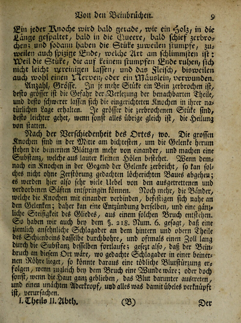 23ou beti Söembtüchett» c $gin jeder IXnocbe wirb bald gerade, wie ein »5ol$ f in die adlige gefpaltet, bald in die (luieere, bald febtef jerbro« eben; und fodann haben die ©tübe juweilen ftumpfe, $u« weilen auch fpijige £&tbc/ welche 2lrt am fcbUtnmften ift♦ Weil die ©tule, die auf beinern Rümpfen f£nbe rubeti/ ficb nicht leicht ttpreiitige» laffett/ und daß Sleifcb, bisweilen auch wohl einen XTtevüen/ oder ein tnaußlein, verwunden. 5ln^al)l/ ©reffe. 3« je mehr ©tüfe ein 95ein jerbroeben ijl, deflo grölJer tfl Me ©efahr der SSerlejung der benachbarten £|jetlt, und deflo fehlerer kiffen fiel; die eingerichteten Knochen in ihrer na« türluben Sage erhalten. 3e gröffer die jerbrochenen ©tüfe find, deflo letzter gehet, wenn fonfl alleö übrige gleich ifl, die Teilung »on flattert» . 9lacb bet SSerfdhiebenbeit be3 £5rteg/ wo. Sie groffen Änothen find in der Witte am dichteflen, um die ©elenfe herum flehen die beinernen 93ldttgen mehr »on einander, und machen eine ©ubflanj, welche au$ lauter fleinen |>6len befielet. SJBenn dem« nach ein Jino^en in der ©egend der ©elenfe jerbricht, fo fan fob cheö nicht ohne gerfrörung gebauten löcbertdtfen 95aueS abgehen; eö werden hier alfo fehr »tele Uebel »on den auSgetrettenen und »erdorbenen ©äften entfpringen fonnen. 97 od) mehr, die 93dnder, welche die $nod)en mit einander »erbinden, befeftigen fleh »abe an den ©elenlen; daher fan eine ©itjündung derfelben, und eine ganj* liehe ©teiftgfeit deS ©liebet, aus einem folehen 95rud) entfielen, ©o haben wir auch bet) dem §. 218. 97um. 6. gefagt, dag eine jiemlid) anfebnlicbe ©d)Iagabet an dem hintern und obern £beile deö ©cbtcnbeinS baffelbe durchbohre, und oftmals einen goll lang bürJdie ©ubflan; deffelben fortlaufe; gefejtalfo, dag der 95ein« btud) an diefem Ort wäre, wo gedachte ©djlagader in einer betnec« nen inobre lieget, fo fonnte darauf eine tödliche 95Iutflür;ung er« folgen, wenn zugleich bet) dem 95rnch eine <2Bunbewdre; oder doch fonfl, wenn die £>aut ganj geblieben, baS 93lut darunter auStreten, und einen unachten 9lberfropf, und alles was damit übeleS »erfnüpft tfl, »erurfachen. -